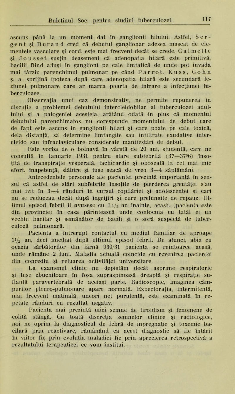 ascuns până la un moment dat în ganglionii bitului. Astfel, Ser- gent şi Durând cred că debutul ganglionar adesea mascat de ele- mentele vasculare şi cord, este mai frecvent decât se crede. C a 1 m e 11 e şi Jousset susţin dcasemeni că adenopatia hilară este primitivă, bacilii fiind aduşi în ganglioni pe cale limfatică de unde pot invada mai târziu parenchimul pulmonar pe când Parrot, Kuss, Gohn ş. a. sprijină ipoteza după care adenopatia hilară este secundară le- ziunei pulmonare care ar marca poarta de intrare a infeejiunei tu- berculoase. Observaţia unui caz demonstrativ, ne permite repunerea în discuţie a problemei debutului intercleidohilar al tuberculozei adul- tului şi a patogeniei acesteia, arătând odată în plus că momentul debutului parenchimatos nu corespunde momentului de debut care de fapt este ascuns în ganglionii hilari şi care poate pe cale toxică, dela distanţă, să determine limfangite sau infiltrate exudative inter- cleido sau infraclaviculare considerate manifestări de debut. Este vorba de o bolnavă în vârstă de 20 ani, studentă, care ne consultă în Ianuarie 1931 pentru stare subfebrilă (37—37°6) înso- ţită de transpiraţie vesperală, tachicardie şi oboseală la cel mai mic efort, inapetenţă, slăbire şi tuse seacă de vreo 3—4 săptămâni. Antecedentele personale ale pacientei prezintă importanţă în sen- sul că astfel de stări subfebrile însoţite de pierderea greutăţei s’au mai ivit în 3—4 rânduri în cursul copilăriei şi adolescenţei şi cari nu se reduceau decât după îngrijiri şi cure prelungite de repauz. Ul- timul episod febril îl lavusese cu 1 i/g lan înainte, acasă, (pacienta este din provincie) în casa părintească unde conlocuia cu tatăl ei un vechiu bacilar şi semănător de bacili şi o soră suspectă de tuber- culoză pulmonară. Pacienta a întrerupt contactul cu mediul familiar de aproape 11/2 an, deci imediat după ultimul episod febril. De atunci, abia cu ocazia sărbătorilor din iarnă 930/31 pacienta se reîntoarce acasă, unde rămâne 2 luni. Maladia actuală coincide cu revenirea pacientei din concediu şi reluarea activităţei universitare. La examenul clinic nu depistăm decât asprime respiratorie şi tuse zbucnitoare în fosa supraspinoasă dreaptă şi respiraţie su- flantă paravertebrală de aceiaşi parte. Radioscopic, imaginea câm- purilor pleuro-pulmonare apare normală. Expectoraţia, intermitentă, mai frecvent matinală, uneori net purulentă, este examinată în re- petate rânduri cu rezultat negativ. Pacienta mai prezintă mici semne de tiroidism şi fenomene de colită stângă. Cu toată discreţia semnelor clinice şi radiologice, noi ne oprim la diagnosticul de febră de inpregnaţie şi toxemie ba- cilară prin reactivare, rămânând ca acest diagnostic să fie întărit In viitor fie prin evoluţia maladiei fie prin aprecierea retrospectivă a rezultatului terapeuticei ce vom institui.