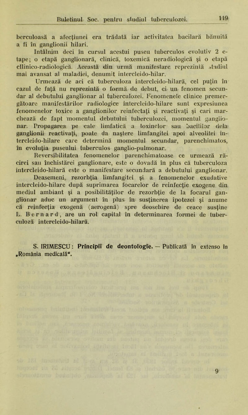 berculoasă a afecţiunei era trădată iar activitatea bacilară bănuită a fi în ganglionii hilari. întâlnim deci în cursul acestui puseu tuberculos evolutiv 2 e- lape; o etapă ganglionară, clinică, toxemică neradiologică şi o etapă cllinico-radiologică. Această din urmă manifestare reprezintă stadiul mai avansat al maladiei, denumit intercleido-hilar. Urmează de aci că tuberculoza intercleido-hilară, cel puţin în cazul de faţă nu reprezintă o formă ele debut, ci un fenomen secun- dar al debutului ganglionar al tuberculozei. Fenomenele clinice premer- gătoare manifestărilor radiologice inlercleido-hilare sunt expresiunea fenomenelor toxice a ganglionilor reinfectaţi şi reactivaţi şi cari mar- chează ele fapt momentul debutului tuberculozei, momentul gangiio- nar. Propagarea pe cale limfatică a toxinelor sau barililor dela ganglionii reactivaţi, poate da naştere limfangitei apoi alveolitei in- tereleido-hilare care determină momentul secundar, parenchimatos, în evoluţia puseului tuberculos ganglio-pulmonar. Reversibilitatea fenomenelor parenchimatoase ce urmează ră- cirei sau închistărei ganglionare, este o dovadă în plus că tuberculoza intercleido-hilară este o manifestare secundară a debutului ganglionar. Deasemeni, rezorbţia limfangitei şi a fenomenelor exudative intercleido-liilare după suprimarea focarelor de reinfecţie exogene din mediul ambiant şi a posibilităţilor de rezorbţie de la focarul gan- glionar aduc un argument în plus în susţinerea ipotezei şi anume că reinfecţia exogenă (aerogenă) spre deosebire de ceace susţine L. Bernard, are un rol capital în determinarea formei de tuber- culoză intercleido-hilară. S. IRIMESCU: Principii de deontologie. — Publicată în extenso în „România medicală. 9