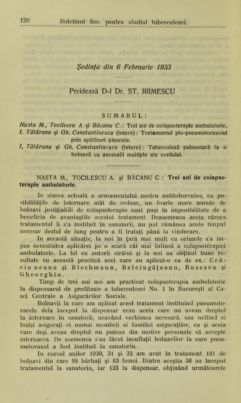 Şedinţa din 6 Februarie 1933 Preidează D-l Dr. ST. IRIMESCU SUMARUL: Nasta M., Tocilescu A. şi Băcanii C. : Trei ani de colapsoterapie ambulatorie. I. Tătăranu şi Gh. Constantinescu (intern): Tratamentul pio-pneumotoraxului prin spălături pleurale. I. Tătăranu şi Gh. Constantinescu (intern): Tuberculoză pulmonară la o bolnavă cu anomalii multiple ale cordului. NASTA M., TOCILESCU A. şi BĂCANU C.: Trei ani de coiapso- terapie ambulatorie. In starea actuală a armamentului nostru antituberculos, cu po- sibilităţile de internare atât de reduse, un foarte mare număr de bolnavi justiţiabili de colapsoterapie sunt puşi în imposibilitate de a beneficia de avantagiile acestui tratament. Deasemenea aceia cărora tratamentul li s’a instituit în sanatorii, nu pot rămânea acolo timpul necesar destul de lung pentru a fi trataţi până la vindecare. In această situaţie, la noi în ţară mai mult ca oriunde s’a im- pus necesitatea aplicărei pe o scară cât mai întinsă a colapsolerapiei ambulatorie. La fel cu autorii străini şi la noi au obţinut bune re- zultate cu această practică acei care au aplicat-o ca de ex.: Cră- ciuneanu şi Blechmann, Belciugăţeanu, Rusescu şi Gheorghiu. Timp de trei ani noi am practicat colapsoterapia ambulatorie la dispensarul de profilaxie a tuberculozei No. 1 în Bucureşti al Ca- sei Centrale a Asigurărilor Sociale. Bolnavii la care am aplicat acest tratament instituind pneumoto- racele dela început la dispensar erau aceia care nu aveau dreptul la internare în sanatorii, neavând vechimea necesară, sau nefiind ei înşişi asiguraţi ci numai membrii ai familiei asiguraţilor, ca şi aceia care deşi aveau dreptul nu puteau din motive personale să accepte internarea De asemenea s’au făcut insuflaţii bolnavilor la care pneu- mo loraxul a fost instituit la sanatoriu. In cursul anilor 1930, 31 şi 32 am avut în tratament 181 de bolnavi din care 98 bărbaţi şi 83 femei. Dintre aceştia 58 au început tratamentul la sanatoriu, iar 123 la dispensar, obţinând următoarele