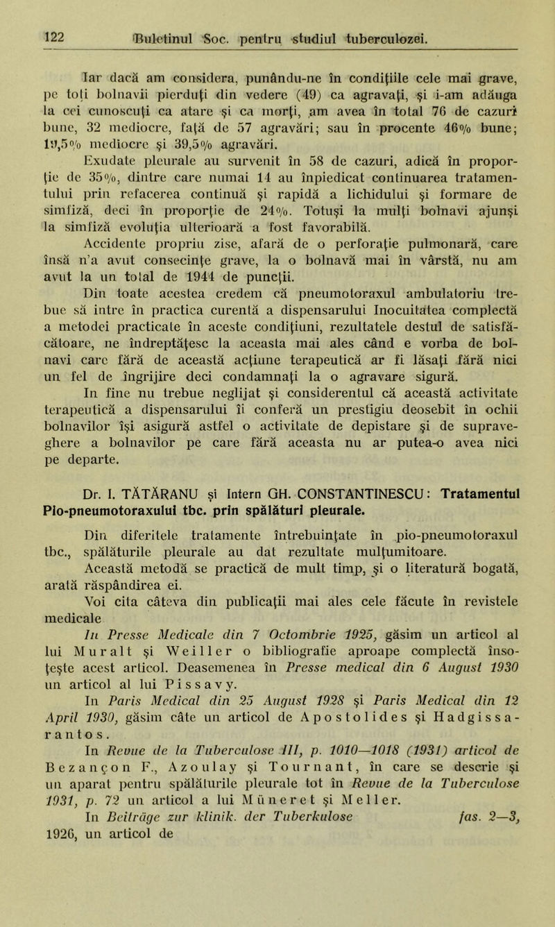 Tar dacă am considera, punându-ne în condiţiile cele mai grave, pe loji bolnavii pierduţi din vedere (49) ca agravaţi, şi i-am adăuga la cei cunoscuţi ca atare şi ca morţi, am avea în total 7G de cazuri bune, 32 mediocre, faţă de 57 agravări; sau în procente 46% bune; 19,5o/o mediocre şi 39,5% agravări. Exudate pleurale au survenit în 58 de cazuri, adică în propor- ţie de 35%, dintre care numai 14 au înpiedicat continuarea tratamen- tului prin refacerea continuă şi rapidă a lichidului şi formare de simfiză, deci în proporţie de 24%. Totuşi la mulţi bolnavi ajunşi la simfiză evoluţia ulterioară a fost favorabilă. Accidente propriu zise, afară de o perforaţie pulmonară, care însă n’a avut consecinţe grave, la o bolnavă mai în vârstă, nu am avut la un tolal de 1944 de puncţii. Din toate acestea credem că pneumotoraxul ambulatoriu tre- bue să intre în practica curentă a dispensarului Inocuitatca complectă a metodei practicate în aceste condiţiuni, rezultatele destul de satisfă- cătoare, ne îndreptăţesc la aceasta mai ales când e vorba de bol- navi care fără de această acţiune terapeutică ar fi lăsaţi fără nici un fel de îngrijire deci condamnaţi la o agravare sigură. In fine nu trebue neglijat şi considerentul că această activitate terapeutică a dispensarului îi conferă un prestigiu deosebit în ochii bolnavilor îşi asigură astfel o activitate de depistare şi de suprave- ghere a bolnavilor pe care fără aceasta nu ar putea-o avea nici pe departe. Dr. 1. TĂTĂRANU şi Intern GH. CONSTANTINESCU: Tratamentul Plo-pneumotoraxului tbc. prin spălături pleurale. Din diferitele tratamente întrebuinţate în pio-pneumotoraxul tbc., spălăturile pleurale au dat rezultate mulţumitoare. Această metodă se practică de mult timp, şi o literatură bogată, arată răspândirea ei. Voi cita câteva din publicaţii mai ales cele făcute în revistele medicale In Presse Medicale din 7 Octombrie 1925, găsim un articol al lui Mur alt şi Weiller o bibliografie aproape complectă înso- ţeşte acest articol. Deasemenea în Presse medical din 6 August 1930 un articol al lui P i s s a v y. In Paris Medical din 25 August 1928 şi Paris Medical din 12 April 1930, găsim câte un articol de Apostoli des şi Hadgissa- rantos. In Reuue de la Tuberculosc III, p. 1010—101S (1931) articol de Bezanjon F., Azo ulay şi Tournant, în care se descrie şi un aparat pentru spălălurile pleurale tot în Reuue de la Tuberculose 1931, p. 72 un articol a lui Mii ne ret şi Mei Ier. In Beitrdge zur klinik. der Tuberkulose fas. 2—3, 1926, un articol de