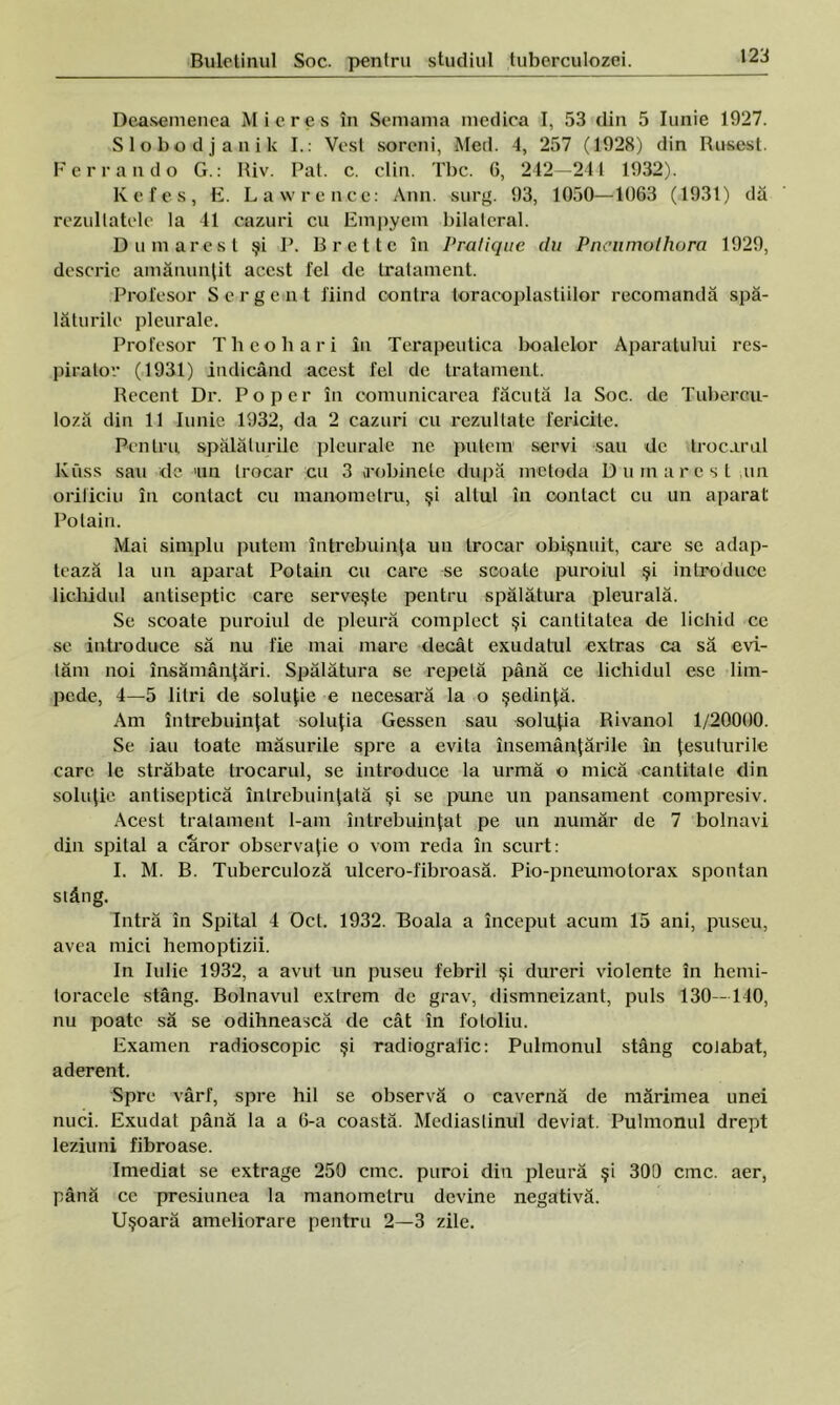 Dcasemenea Mieros în Semama medica I, 53 din 5 Iunie 1927. Slobodjanik I.: Vest soreni, Med. 4, 257 (1928) din Rusest. I’errando G.: Riv. Pat. c. clin. Tbc. 6, 242—244 1932). Kefes, E. Lawren.ce: Ann. surg. 93, 1050—1063 (1931) dă rezultatele la 41 cazuri cu Empyem bilateral. D uni arest şi P. B ret te în Pralique du Pncumolhura 1929, descrie amănunţit acest fel de tratament. Profesor Sergent fiind contra toracoplastiilor recomandă spă- lăturile pleurale. Profesor Theohari în Terapeutica boalelor Aparatului res- pirator (1931) indicând acest fel de tratament. Recent Dr. Poper în comunicarea făcută la Soc. de Tubercu- loză din 11 Iunie 1932, da 2 cazuri cu rezultate fericite. Pentru spălaturile pleurale ne putem servi sau de trocarnl Kuss sau de un trocar cu 3 robinete după metoda Du mare st un orificiu în contact cu manometru, şi altul în contact cu un aparat Polain. Mai simplu putem întrebuinţa un trocar obişnuit, care se adap- tează la un aparat Potain cu care se scoale puroiul şi introduce lichidul antiseptic care serveşte pentru spălătura pleurală. Se scoate puroiul de pleură complect şi cantitatea de lichid ce se introduce să nu fie mai mare decât exudatul extras ca să evi- tăm noi însămânţări. Spălătura se repetă până ce lichidul ese lim- pede, 4—5 litri de soluţie e necesară la o şedinţă. Am întrebuinţat soluţia Gessen sau soluţia Rivanol 1/20000. Se iau toate măsurile spre a evita însemânţările în ţesuturile care le străbate trocarul, se introduce la urmă o mică cantitate din soluţie antiseptică întrebuinţată şi se pune un pansament compresiv. Acest tratament l-am întrebuinţat pe un număr de 7 bolnavi din spital a căror observaţie o vom reda în scurt: I. M. B. Tuberculoză ulcero-fibroasă. Pio-pneumotorax spontan stâng. Intră în Spital 4 Oct. 1932. Boala a început acum 15 ani, puseu, avea mici hemoptizii. In Iulie 1932, a avut un puseu febril şi dureri violente în hemi- loracele stâng. Bolnavul extrem de grav, dismneizant, puls 130 -140, nu poate să se odihnească de cât în fotoliu. Examen radioscopic şi radiografie: Pulmonul stâng coiabat, aderent. Spre vârf, spre hil se observă o cavernă de mărimea unei nuci. Exudat până la a 6-a coastă. Mediastinul deviat. Pulmonul drept leziuni fibroase. Imediat se extrage 250 cmc. puroi din pleură şi 3013 cmc. aer, până ce presiunea la manometru devine negativă. Uşoară ameliorare pentru 2—3 zile.