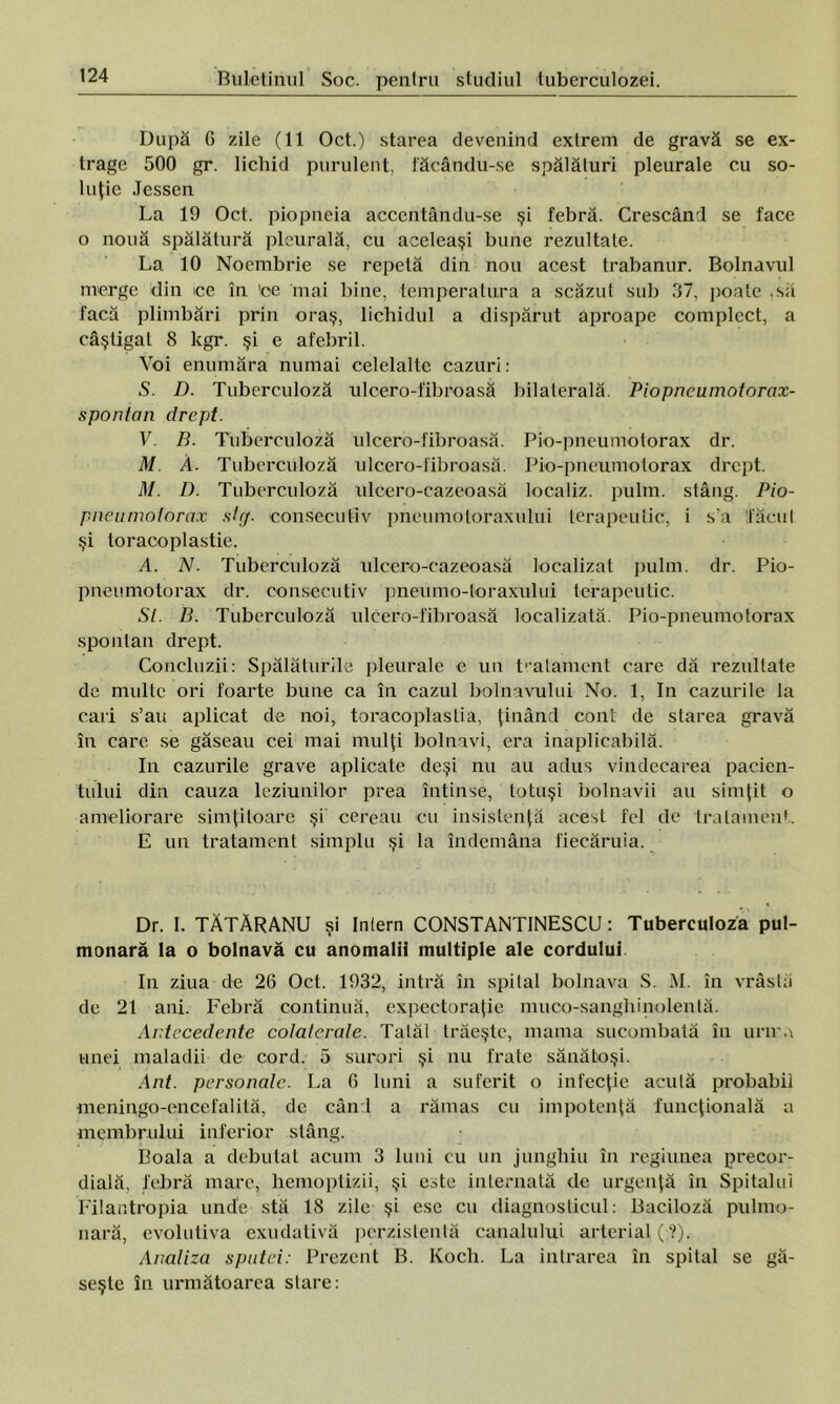 După 6 zile (11 Oct.) starea devenind extrem de gravă se ex- trage 500 gr. lichid purulent, făcându-se spălături pleurale cu so- luţie Jessen La 19 Oct. piopneia acccntându-se şi febră. Crescând se face o nouă spălătură pleurală, cu aceleaşi bune rezultate. La 10 Noembrie se repetă din nou acest trabanur. Bolnavul merge din ce în 'ce mai bine, temperatura a scăzut sub 37, poate .să facă plimbări prin oraş, lichidul a dispărut aproape complect, a câştigat 8 kgr. şi e afebril. Voi enumăra numai celelalte cazuri: S. D. Tuberculoză ulcero-fibroasă bilaterală. Piopncumotorax- spontan drept. V. B. Tuberculoză ulcero-fibroasă. Pio-pneumotorax dr. M A. Tuberculoză ulcero-fibroasă. Pio-pneumotorax drept. M. D. Tuberculoză ulcero-cazeoasă localiz. pulm. stâng. Pio- pneumotorax stcţ. consecutiv pneumoloraxului terapeutic, i s’a tăcut şi toraooplastie. A. N. Tuberculoză ulcero-cazeoasă localizai pulm. dr. Pio- pneumotorax dr. consecutiv pneumo-loraxului terapeutic. SI. B. Tuberculoză ulcero-fibroasă localizată. Pio-pneumotorax spontan drept. Concluzii: Spălăturile pleurale e un tratament care dă rezultate de multe ori foarte bune ca în cazul bolnavului No. 1, In cazurile la cari s’au aplicat de noi, toracoplastia, ţinând cont de starea gravă în care se găseau cei mai mulţi bolnavi, era inaplicabilă. In cazurile grave aplicate deşi nu au adus vindecarea pacien- tului din cauza leziunilor prea întinse, totuşi bolnavii au simţit o ameliorare simţitoare şi cereau cu insistenţă acest fel de tratament. E un tratament simplu şi la îndemâna fiecăruia. Dr. 1. TĂTĂRANU şi Inlern CONSTANTINESCU: Tuberculoză pul- monară la o bolnavă cu anomalii multiple ale cordului. In ziua de 26 Oct. 1932, intră în spital bolnava S. M. în vrâstă de 21 ani. Febră continuă, expectoraţie muco-sanghinolenlă. Antecedente colaterale. Tatăl trăeşte, mama sucombată în unim unei maladii de cord. 5 surori şi nu frate sănătoşi. Ant. personale. La 6 luni a suferit o infecţie acută probabil meningo-encefalită, de când a rămas cu impotenţă funcţională a membrului inferior stâng. Boala a debutat acum 3 luni cu un junghiu în regiunea precor- dială, febră mare, hemoptizii, şi este internată de urgenţă în Spitalul Filantropia unde stă 18 zile şi ese cu diagnosticul: Baciloză pulmo- nară, evolutiva exudativă pcrzistentă canalului arterial ( ?). Analiza sputei: Prezent B. Koch. La intrarea în spital se gă- seşte în următoarea stare: