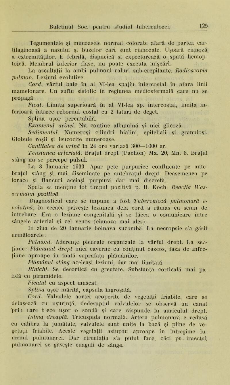 Tegumentele şi mucoasele normal colorate afară de partea car- lilaginoasă a nasului şi buzelor cari sunt cianozate. Uşoară cianoză, a extremităţilor. E febrilă, dispncică şi expectorează o spută hemop- toică. Membrul inferior flasc, nu poate executa mişcări. La ascultaţii la ambi pulmoni raluri sub-crepitante, Radioscopia pulmon. Leziuni evolutive. Cord. vârful bate în al Vl-lea spaţiu intercostal în afara linii mamelonare. Un suflu sistolic în regiunea mediostermală care nu se propagă Ficat. Limita superioară în al Vl-lea sp. intercostal, limita in- ferioară întrece rebordul costal cu 2 laturi de deget. Splina uşor percutabilă. Examenul urinei. Nu conţine albumină şi nici glicoză. Scdimentid. Numeroşi cilindri hialini, epiteliali şi granuloşi. Globule roşii şi leucocite numeroase. Cantitatea de urină în 24 ore variază 300—1000 gr. Tensiunea arterială. Braţul drept (Pachon) Mx. 20, Mn. 8. Braţul stâng nu se percepe pulsul. La 8 Ianuarie 1933. Apar pete purpurice confluente pe ante- braţul stâng şi mai diseminate pe antebraţul drept. Deasemenea pe lorace şi flancuri aceiaşi purpură dar mai discretă. Spuia se menţine tot timpul pozitivă p. B. Koch. Reacţia IVos- sermann pozitivă. Diagnosticul care se impune a fost Tuberculoză pulmonară e- volutivă, în ceeace priveşte leziunea dela cord a rămas cu semn de întrebare. Era o leziune congenitală şi se făcea o comunicare între sângele arterial şi cel venos (cianoza mai ales). In ziua de 20 Ianuarie bolnava sucombă. La necropsie s’a găsit următoarele: Pulmoni. Aderenţe pleurale organizate la vârful drept. La sec- ţiune: Plămânul drept mici caverne cu conţinut cazeos, faza de infec- ţiune aproape în toată suprafaţa plămânilor. Plămânul stâne/ aceleaşi leziuni, dar mai limitată. Rinichi. Se decortică cu greutate. Substanţa corticală mai pa- lidă cu piramidele. Ficatul cu aspect muscat. Splina uşor mărită, capsula îngroşată. Cord. Valvulele aortei acoperite de vegetaţii friabile, care se detaşează cu uşurinţă, dcdesuptul valvulelor se observă un canal prii tare t ece uşor o sondă şi care răspunde în auriculul drept. Inima dreaptă. Tricuspida normală. Artera pulmonară e redusă cu calibru la jumătate, valvulele sunt unite la bază şi pline de ve- getaţii friabile. Aceste vegetaţii astupau aproape în întregime lu- menul pulmonarei. Dar circulaţia s’a pulul face, căci pe traeclul pulmonarei se găseşte cuaguli de sânge.