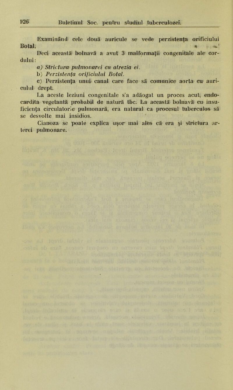 Examinând cele două auricule se vede perzistenţa orificiului Botal. * i Deci această bolnavă a avut 3 malformaţii congenitale ale cor- dului: a) Strictura pulmonarei cu alrezia ei. b) Perzistenfa orificiului Botal. c) Perzistenţa unui canal care face să comunice aorta cu auri- culul drept. La aceste leziuni congenitale s’a adăogat un proces acut, endo- cardita vegetantă probabil de natură tbc. La această bolnavă cu insu- ficienţa circulatorie pulmonară, era natural ca procesul tuberculos să se desvolte mai insidios. Cianoza se poale explica uşor mai ales că era şi strictura ar- terei pulmonare.