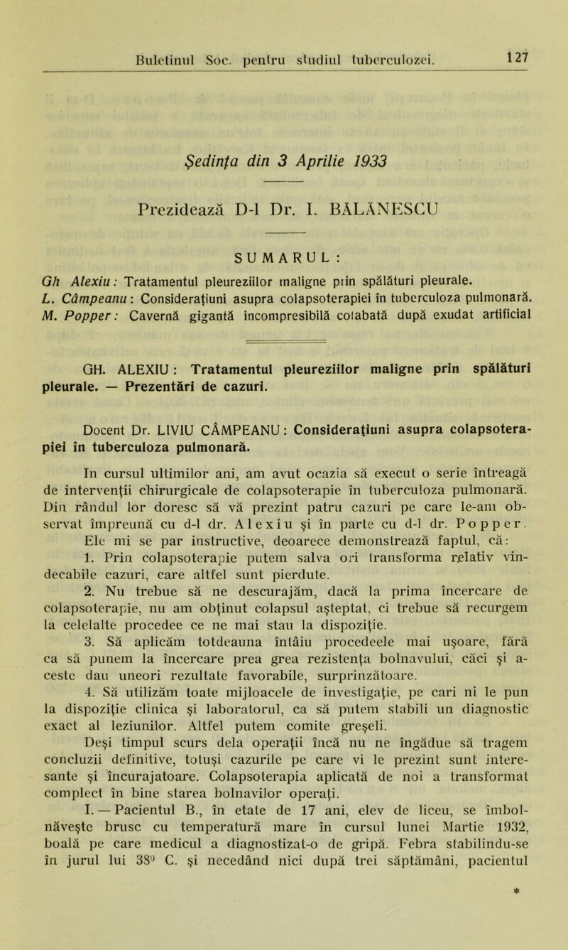 Şedinfa din 3 Aprilie 1933 Prezidează D-l Dr. L BĂLĂNESCU SUMARUL: Gh Alexiu: Tratamentul pleureziilor maligne prin spălături pleurale. L. Câmpeanu: Consideraţiuni asupra colapsoterapiei în tuberculoza pulmonară. M. Popper: Cavernă gigantă incompresibilă colabată după exudat artificial GH. ALEXIU: Tratamentul pleureziilor maligne prin spălături pleurale. — Prezentări de cazuri. Docent Dr. L1V1U CÂMPEANU: Consideraţiuni asupra colapsotera- piei în tuberculoza pulmonară. In cursul ultimilor ani, ain avut ocazia să execut o serie întreagă de intervenţii chirurgicale de colapsoterapie în tuberculoza pulmonară. Din rândul lor doresc să vă prezint patru cazuri pe care le-am ob- servat împreună cu d-l dr. Alexiu şi în parte cu d-l dr. Popper. Ele mi se par instructive, deoarece demonstrează faptul, că: 1. Prin colapsoterapie putem salva ori transforma relativ vin- decabile cazuri, care altfel sunt pierdute. 2. Nu trebue să ne descurajăm, dacă la prima încercare de colapsoterapie, nu am obţinut colapsul aşteptat, ci trebue să recurgem la celelalte procedee ce ne mai stau la dispoziţie. 3. Să aplicăm totdeauna întâiu procedeele mai uşoare, fără ca să punem la încercare prea grea rezistenţa bolnavului, căci şi a- cestc dau uneori rezultate favorabile, surprinzătoare. 4. Să utilizăm toate mijloacele de investigaţie, pe cari ni le pun la dispoziţie clinica şi laboratorul, ca să putem stabili un diagnostic exact al leziunilor. Altfel putem comite greşeli. Deşi timpul scurs dela operaţii încă nu ne îngădue să tragem concluzii definitive, totuşi cazurile pe care vi le prezint sunt intere- sante şi încurajatoare. Colapsoterapia aplicată de noi a transformat complect în bine starea bolnavilor operaţi. I. — Pacientul B., în etate de 17 ani, elev de liceu, se îmbol- năveşte brusc cu temperatură mare în cursul lunei Martie 1932, boală pe care medicul a diagnostizat-o de gripă. Febra stabilindu-se în jurul lui 38° C. şi necedând nici după trei săptămâni, pacientul