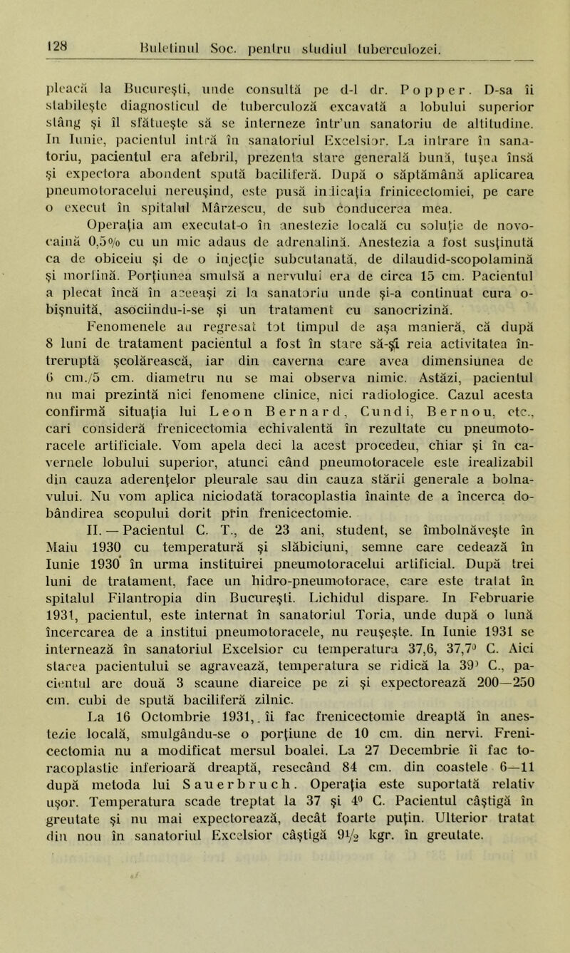 pleacă la Bucureşti, unde consultă pe d-1 dr. Pop per. D-sa îi stabileşte diagnosticul de tuberculoză excavată a lobului superior stâng şi îl sfătueşte să se interneze într’un sanatoriu de altitudine. In Iunie, pacientul intră în sanatoriul Excelsior. La intrare în sana- toriu, pacientul era afebril, prezenta stare generală bună, tuşea însă şi expectora abondent spută baciliferă. După o săptămână aplicarea pneumotoracelui nereuşind, este pusă indicaţia frinicectomiei, pe care o execut în spitalul Mârzescu, de sub Conducerea mea. Operaţia am executat-o în anestezie locală cu soluţie de novo- caină 0,5% cu un mic adaus de adrenalină. Anestezia a fost susţinută ca de obiceiu şi de o injecţie subcutanată, de dilaudid-scopolamină şi morfină. Porţiunea smulsă a nervului era de circa 15 cm. Pacientul a plecat încă în aceeaşi zi la sanatoriu unde şi-a continuat cura o- bişnuită, asociindu-i-se şi un tratament cu sanocrizină. Fenomenele au regresat tot timpul de aşa manieră, că după 8 luni de tratament pacientul a fost în stare să-şi reia activitatea în- treruptă şcolărească, iar din caverna care avea dimensiunea de 0 cm./5 cm. diametru nu se mai observa nimic. Astăzi, pacientul nu mai prezintă nici fenomene clinice, nici radiologice. Cazul acesta confirmă situaţia lui Leon Bem ard, Cundi, Bernou, ete., cari consideră frenicectomia echivalentă în rezultate cu pneumoto- racelc artificiale. Vom apela deci la acest procedeu, chiar şi în ca- vernele lobului superior, atunci când pneumotoracele este irealizabil din cauza aderenţelor pleurale sau din cauza stării generale a bolna- vului. Nu vom aplica niciodată toracoplastia înainte de a încerca do- bândirea scopului dorit pt'in frenicectomie. II. — Pacientul C. T., de 23 ani, student, se îmbolnăveşte în Maiu 1930 cu temperatură şi slăbiciuni, semne care cedează în Iunie 1930 în urma instituirei pneumotoracelui artificial. După trei luni de tratament, face un hidro-pneumotorace, care este tratat în spitalul Filantropia din Bucureşti. Lichidul dispare. In Februarie 1931, pacientul, este internat în sanatoriul Toria, unde după o lună încercarea de a institui pneumotoracele, nu reuşeşte. In Iunie 1931 se internează în sanatoriul Excelsior cu temperatura 37,6, 37,7J C. Aici starea pacientului se agravează, temperatura se ridică la 39’ C., pa- cientul are două 3 scaune diareice pe zi şi expectorează 200—250 cm. cubi de spută baciliferă zilnic. La 16 Octombrie 1931,. îi fac frenicectomie dreaptă în anes- tezie locală, smulgându-se o porţiune de 10 cm. din nervi. Freni- ceclomia nu a modificat mersul boalei. La 27 Decembrie îi fac to- racoplastie inferioară dreaptă, resecând 84 cm. din coastele 6—11 după metoda lui Sauerbruch. Operaţia este suportată relativ uşor. Temperatura scade treptat la 37 şi 4° C. Pacientul câştigă în greutate şi nu mai expectorează, decât foarte puţin. Ulterior tratat din nou în sanatoriul Excelsior câştigă 9i/s kgr. în greutate.