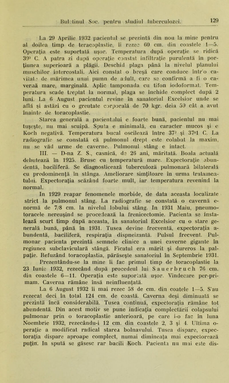 La 29 Aprilie 1932 pacientul se prezintă din nou la mine penlru al doilea timp de teracoplastie, îi rezec 00 cm. din coastele 1—5. Operaţia este suportată uşor. Temperatura după operaţie se ridică 39° C. A patra zi după operaţie constat infiltraţie purulentă în por- ţiunea superioară a plăgii. Deschid plaga până la nivelul planului muşchilor intercostali. Aici constat o breşă care conduce întru ca- vitate de mărimea unui pumn de adult, care se confirmă a fi o ca- vernă mare, marginală. Aplic tamponada cu tifon iodoformat. Tem- peratura scade treptat la normal, plaga se închide complect după 2 luni. La 6 August pacientul revine în sanatoriul Excelsior unde se află şi astăzi cu o greutate corporală de 70 kgr. deia 59 cât a avut înainte de toracoplastie. Starea generală a pacientului e foarte bună, pacientul nu mai tuşeşte, nu mai scuipă. Sputa e minimală, cu caracter mucos şi e Koeh negativă. Temperatura bucal oscilează între 37° şi 37°1 C. La radiografie se constată că pulmonul drept este colabat la maxim, nu se văd urme de caverne. Pulmonul stâng e intact. III. — D-na Z. S., casnică, de 26 ani, măritată. Boala actuală debutează în 1925. Brusc cu temperatură mare. Expecloraţie abun- dentă, baciliferă. Se diagnoslicează tuberculoză pulmonară bilaterală cu predominenţă în stânga. Ameliorare simţitoare in urma tratamen- tului. Expectoraţia scăzând foarte mult, iar temperatura revenind la normal. In 1929 reapar fenomenele morbide, de data aceasta localizate strict la pulmonul stâng. La radiografie se constată o cavernă e- normă de 7/8 cm. la nivelul lobului stâng. In 1931 Maiu, pneumo- toracele nereuşind se procedează la frenicectomie. Pacienta se insta- lează scurt timp după aceasta, în sanatoriul Excelsior cu o stare ge- nerală bună, până în 1931. Tuşea devine frecventă, expectoraţia a- bundentă, baciliferă, respiraţia dispneizantă. Pulsul frecvent. Pul- monar pacienta prezintă semnele clinice a unei caverne gigante în regiunea subclaviculară stângă. Ficatul era mărit şi dureros la pal- paţie. Befuzând toracoplastia, părăseşte sanatoriul în Septembrie 1931. Prezentându-se la mine îi fac primul timp de toracoplastie la 23 Iunie 1932, rezecând după procedeul lui Sauerbruch 76 cm. din coastele 6—11. Operaţia este suportată uşor. Vindecare per-pri- mam. Caverna rămâne însă neinfluenţată. La 6 August 1932 îi mai rezec 58 de cm. din coatele 1—5. S au rezecat deci în total 124 cm. de coastă. Caverna deşi diminuată se prezintă încă considerabilă. Tuşea continuă, expectoraţia rămâne lot abundentă. Din acest motiv se pune indicaţia compleclării colapsului pulmonar prin o toracoplastie anterioară, pe care i-o fac în luna Noembric 1932, rezeeându-i 12 cm. din coastele 2, 3 şi 4. Ultima o- peraţic a modificat radical starea bolnavului. Tuşea dispare, expec- toraţia dispare aproape complect, numai dimineaţa mai expectorează puţin. In spută se găsesc rar bacili Koch. Pacienta nu mai este dis-