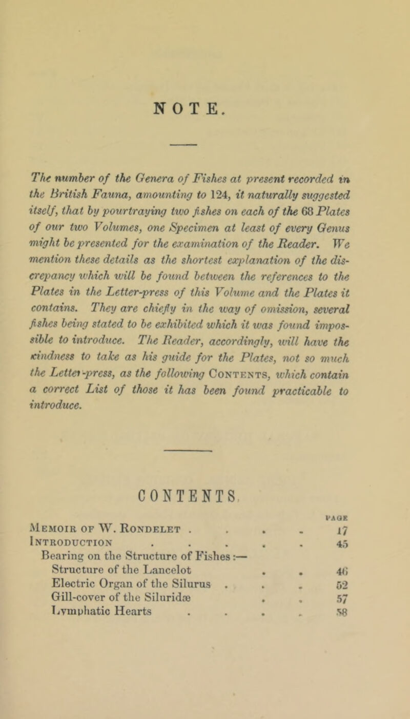 NOTE. The number of the Genera of Fishes at present recorded in the British Fauna, amounting to 124, it naturally suggested itself, that by pourtraying two fishes on each of the GQ Plates of our two Volumes, one Specimen at least of every Genus might be presented for the examination of the Reader. We mention these details as the shortest explanation of the dis- crepancy which will be found between the references to the Plates in the Letter-press of this Volume and the Plates it contains. They are chiefly in the way of omission, several fishes being stated to be exhibited which it was found impos- sible to introduce. The Reader, accordingly, will have the xindness to take as his guide for the Plates, not so much the Lettes-press, as the following Contents, which contain a correct List of those it has been found practicable to introduce. CONTENTS. VAOE Memoir of W. Rondelet .... 17 Introduction ..... 45 Bearing on the Structure of Fishes:— Structure of the Lancelot . . 41; Electric Organ of the Silurus ... 52 Gill-cover of the Siluridie . . .57 TiVmphatic Hearts . . . . .S8