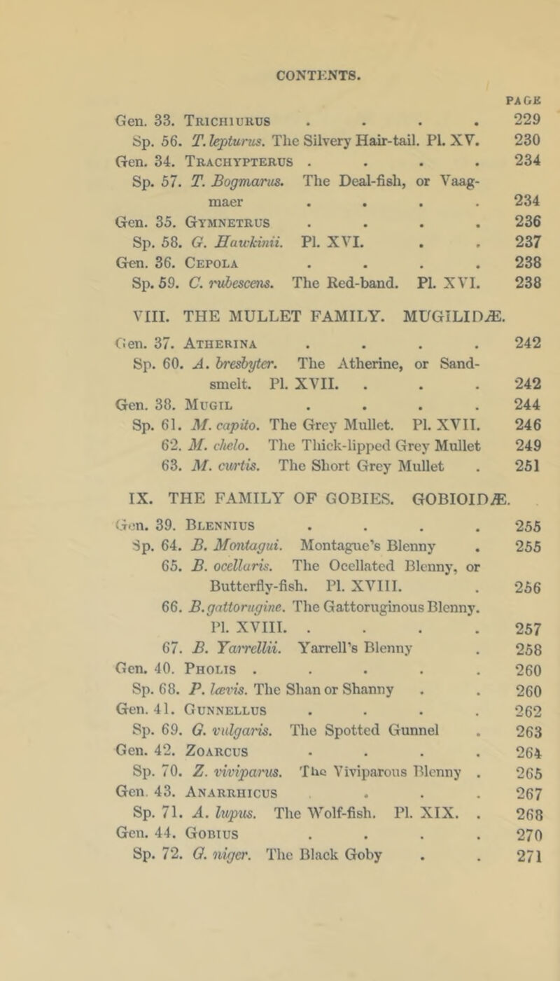 PAGB Gen. 33. Trichiurus .... 229 Sp. 56. The Silvery Hair-tail. PL XV. 230 Gen. 34. Trachypterus .... 234 Sp. 57. T. Bogmanis. The Deal-fish, or Vaag- maer .... 234 Gen. 35. Gymnetrus .... 236 Sp. 58. G. Eau-Hnii. PI. XVI. . . 237 Gen. 36. Cepola .... 238 Sp. 69. C.rvhescens. The Red-band. PI. XVI. 238 VIII. THE MULLET FAMILY. MUGILIDiE. Lien. 37. Atherina .... 242 Sp. 60. A. ireshyter. The Atherine, or Sand- smelt. PI. XVII. . . . 242 Gen. 38. Mugil .... 244 Sp. 61. M. capita. The Grey Mullet. PI. XVII. 246 62. M. clielo. The Thick-lipped Grey Mullet 249 63. M. curtis. The Short Grey Mullet . 251 IX. THE FAMILY OF GOBIES. GOBIOIDiE. Gon. 39. Blennius .... 255 Sp. 64. B. Montagui. Montague’s Blenny . 255 65. B. ocellaris. The Occllated Blenny, or Butterfly-fish. PI. XVIII. . 256 66. B.qattoruqine. The Gattoruginous Blenny. PI. XVIII. . . . .257 67. B. Tairellii. Yarrell’s Blenny . 258 Gen. 40. Phoi.is ..... 260 Sp. 68. P. Icmns. The Shan or Shanny . . 260 Gen. 41. Gunnellus .... 262 Sp. 69. G. vulgaris. The Spotted Gunnel . 263 Gen. 42. Zoarcus .... 264 Sp. 70. Z. viviparus. The Viviparous Blenny . 265 Gen. 43. Anarrhicus ... 267 Sp. 71. A. Ivpus. The Wolf-fish. PI. XIX. . 268 Gen. 44. Gobius .... 270 Sp. 72. O. iiiger. The Black Goby . . 271