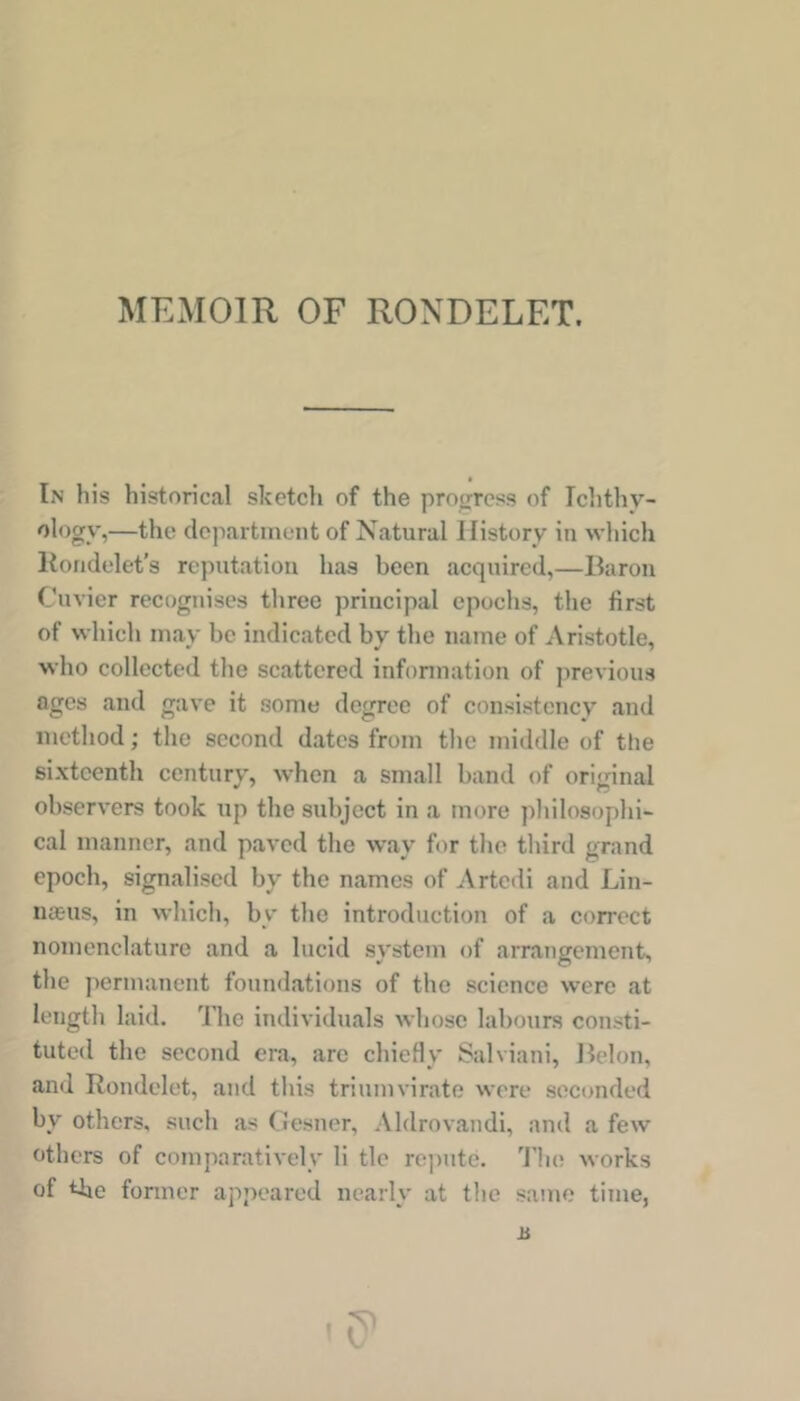 In his historical sketch of the protrrcss of Ichthv- ology,—the department of Natural History in which Kondelet’s reputation has been acquired,—Baron Cuvier recognises three principal epochs, the first of which may be indicated by the name of Aristotle, who collected the scattered infonnation of previous ages and gave it some degree of consistency and method; the second dates from the middle of the sixteenth century, when a small band of original observers took up the subject in a more jiliilosophi- cal manner, and paved the way for the third grand epoch, signalised by the names of Artedi and Lin- nasus, in which, by the introduction of a correct nomenclature and a lucid system of arrangement, the jiermanent foundations of the science were at length laid. The individuals whose labours consti- tuted the second era, are chiefly Salviani, Belon, and Rondelet, and this triumvirate were seconded by others, such as Gesner, Aldrovandi, and a few others of comparatively li tie rejnitc. 'i'lie works of the former appeared nearly at the same time, JS