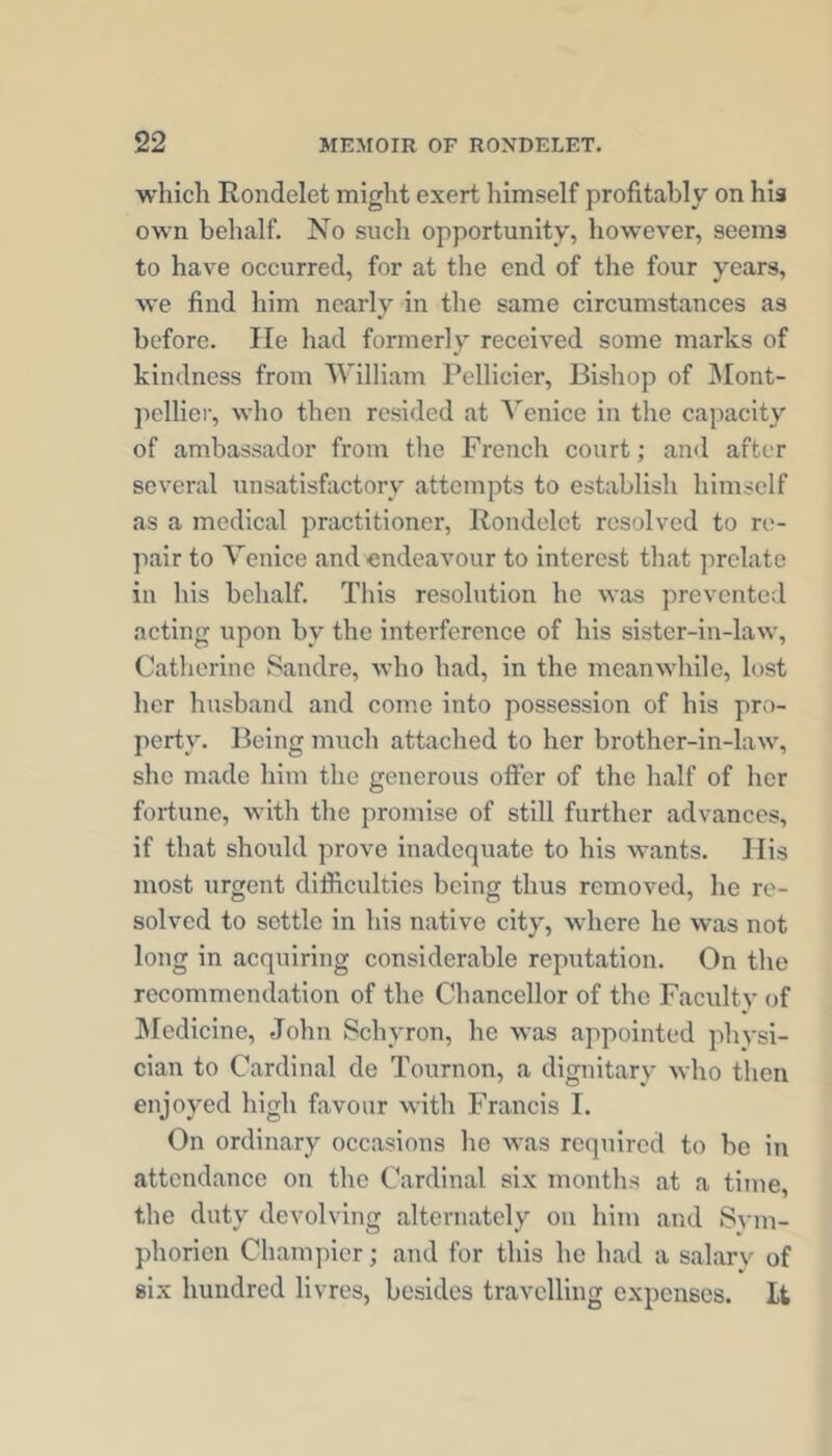 whicli Rondelet might exert himself profitably on his own behalf. No such opportunity, however, seems to have occurred, for at the end of the four years, we find him nearly in the same circumstances as before. He had formerly received some marks of kindness from William Pellicier, Bishop of Mont- pelliei', who then resided at Venice in the capacity of ambassador from the French court; and after several unsatisfactory attempts to establish himself as a medical practitioner, Rondelet resolved to re- pair to Venice and endeavour to interest that prelate in his behalf. This resolution he was prevented acting upon by the interference of his sister-in-law, Catherine Saudre, who had, in the meanwhile, lost her husband and come into possession of his pro- perty. Being much attached to her brother-in-law, she made him the generous olFer of the half of her fortune, with the promise of still further advances, if that should prove inadequate to his wants. Ilis most urgent difficulties being thus removed, he re- solved to settle in his native city, where he was not long in acquiring considerable reputation. On the recommendation of the Chancellor of the Faculty of ]\rcdicine, John Schyron, he was appointed physi- cian to Cardinal de Tournon, a dignitary who then enjoyed high favour with Francis I. On ordinary occasions he was required to be in attendance on the Cardinal six months at a time, the duty devolving alternately on him and Svm- phoricii Champier; and for this he had a salary of six hundred livres, besides travelling expenses. It