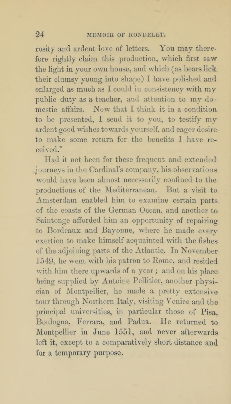 rosity and ardent love of letters. You may there- fore rightly claim this production, which first saw the light in your o'vn house, and which (as bears lick their clumsy young into shape) I have polished and enlarged as much as I could iu consistency with my public duty as a teacher, and attention to my do- mestic affairs. Now that I tliink it in a condition to be presented, I send it to you, to testify my ardent good wishes towards yourself, and eager desire to make some return for the benefits I have re- ceived.” Had it not been for these frequent and exteinh'd .journeys in the Cardinal’s company, his observations would liave been almost necessarily confined to the productions of the Mediterranean. But a visit to Amsterdam enabled him to examine certain parts of the coasts of the German Ocean, and another to Saintongc afforded him an opportunity of repairing to Bordeaux and Bayonne, where he made every exertion to make himself acquainted with the fishes of the adjoining parts of the Atlantic. In November 1549, he went with his patron to Rome, and resided with him there upwards of a year; and on his place being supidied by Antoine Pellitier, another physi- cian of JMontpellier, he made a pretty extensive tour through Northern Italy, visiting Venice and the principal universities, in particular those of Pisa, Boulogna, Ferrara, and Padna. He returned to Montpellier in Juno 1551, and never afterwards left it, except to a comparatively short distance and for a temporary purpose.