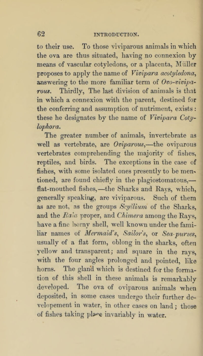 to their use. To those viviparous animals in which the ova are thus situated, having no connexion by means of vascular cotyledons, or a placenta, Muller proposes to apply the name of Vivipara acolyledona^ answering to the more familiar term of Ovo-vivipa- rous. Thirdly, The last division of animals is that in which a connexion with the parent, destined for the conferring and assumption of nutriment, exists : these he designates by the name of Vivipara Coty- lophora. The greater number of animals, invertebrate as well as vertebrate, are Oviparous^—the oviparous vertebrates comprehending the majority of fislies, reptiles, and birds. The exceptions in the case of fishes, with some isolated ones presently to be men>. tioned, are found chiefly in the plagiostomatous,— flat-mouthed fishes,—the Sharks and Rays, which, generally speaking, are viviparous. Such of them as are not. as the groups Scylliuni of the Sharks, and the Rata proper, and Chimera among the Rays, have a fine homy shell, well known under the fami- liar names of Mermaid’s^ Sailors^ or Sea-purses, usually of a flat form, oblong in the sharks, often yellow and transparent; and square in the rays, with the four angles prolonged and pointed, like horns. The gland which is destined for the forma- tion of this shell in these animals is remarkably developed. The ova of oviparous animals when deposited, in some cases undergo their further de- velopement in water, in other cases on land; those of fishes taking pl;>^€ invariably in water.