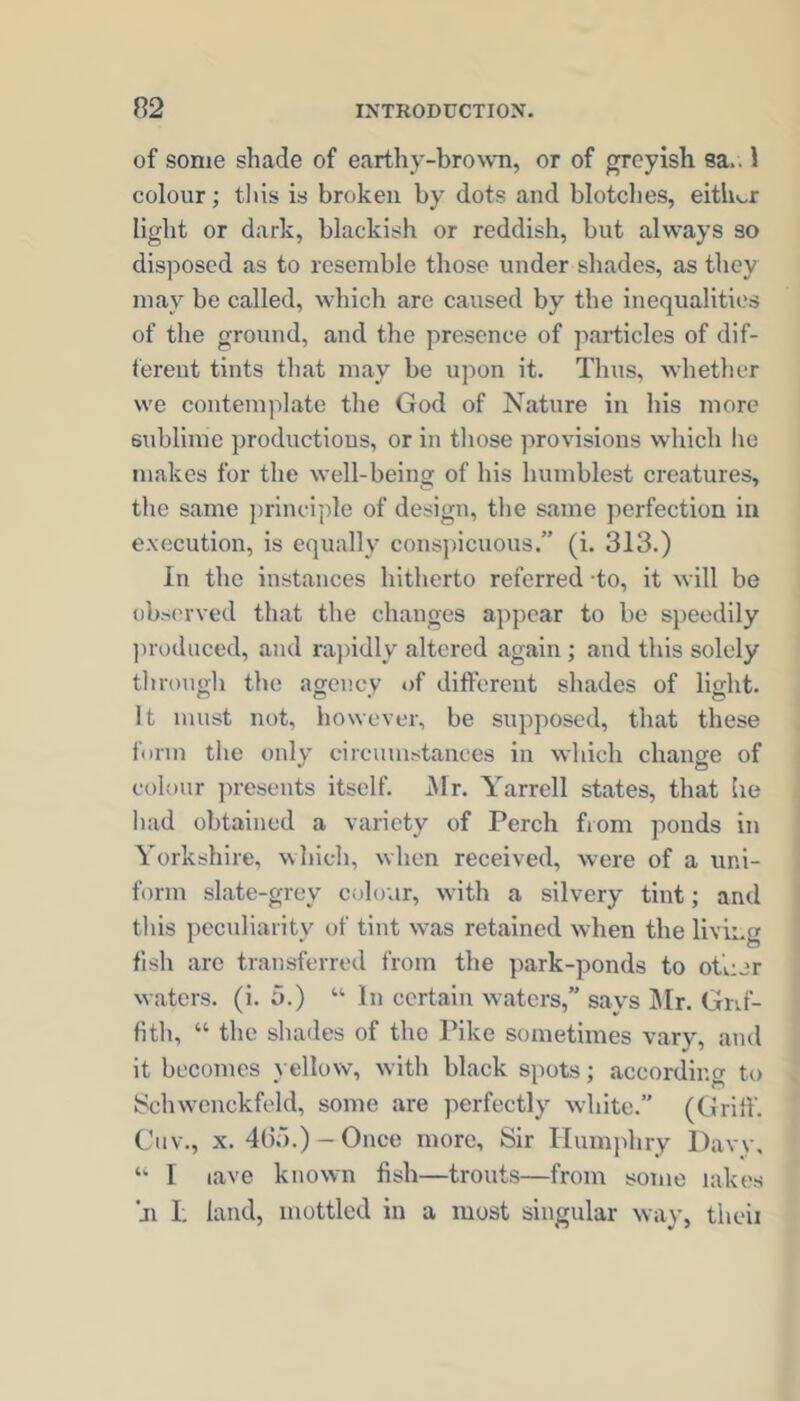 of some shade of earthy-broNvn, or of greyish sa.. 1 colour; this is broken by dots and blotclies, eithk.r light or dark, blackish or reddish, but always so disposed as to resemble those under shades, as they may be called, which are caused by the inequalities of the ground, and the presence of jiarticles of dif- ferent tints that may be upon it. Thus, whether we contemplate the God of Nature in his more sublime productious, or in those provisions which lie makes for the well-being of his humblest creatures, the same principle of design, the same perfection in execution, is equally conspicuous.” (i. 313.) In the instances hitherto referred -to, it will be observed that the changes appear to be speedily ])roduced, and rajiidly altered again ; and this solely througli the agency of different shades of light. It must not, however, be supposed, that these form the only eircunistances in which change of colour presents itself. j\lr. Yarrell states, that he had obtained a variety of Perch from ponds in Yorkshire, which, when received, were of a uni- form slate-grey colour, with a silvery tint; and tliis peculiarity of tint was retained when the living fish are transferred from the park-ponds to other waters, (i. 5.) “ In certain waters,” says Sir. Grif- fith, “ the shades of the Pike sometimes vary, and it becomes yellow, with black spots; according to Schwcnckfeld, some are perfectly white.” (Griff. Cnv., X. 4Gj.)-Once more. Sir Humphry Davy, ‘‘ I lave known fish—trouts—from some iak('s ji I, land, mottled in a most singular way, theii