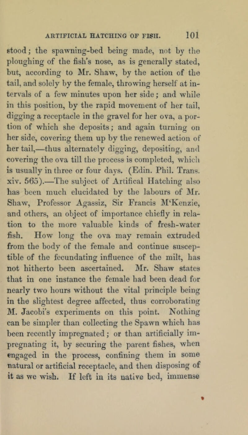 stood; the spawning-bed being made, not by tlio ploughing of the fish’s nose, as is generally stated, but, according to Mr. Shaw, by the action of the tail, and solely by the female, throwing herself at in- tervals of a few minutes upon her side; and while in this position, by the rapid movement of her tail, digging a receptacle in the gravel for her ova, a por- tion of which she deposits; and again turning on her side, covering them up by the renewed action of her tail,—thus alternately digging, depositing, and covering the ova till the process is completed, which is usually in three or four days. (Edin. Phil. Trans, xiv. 565).—The subject of Artifical Hatching also has been much elucidated by the labours of ]\Ir. Shaw, Professor Agassiz, Sir Francis M‘Kenzie, and others, an object of importance chiefly in rela- tion to the more valuable kinds of fresh-water fish. How long the ova may remain extruded from the body of the female and continue suscep- tible of the fecundating influence of the milt, has not hitherto been ascertained. Mr. Shaw states that in one instance the female had been dead for nearly two hours without the vital principle being in the slightest degree affected, thus corroborating M. Jacobi’s experiments on this point. Nothing can be simpler than collecting the Spawn which has been recently impregnated; or than artificially im- pregnating it, by securing the parent fishes, when engaged in the process, confining them in some natural or artificial receptacle, and then disposing of it as we wish. If left in its native bed, immense