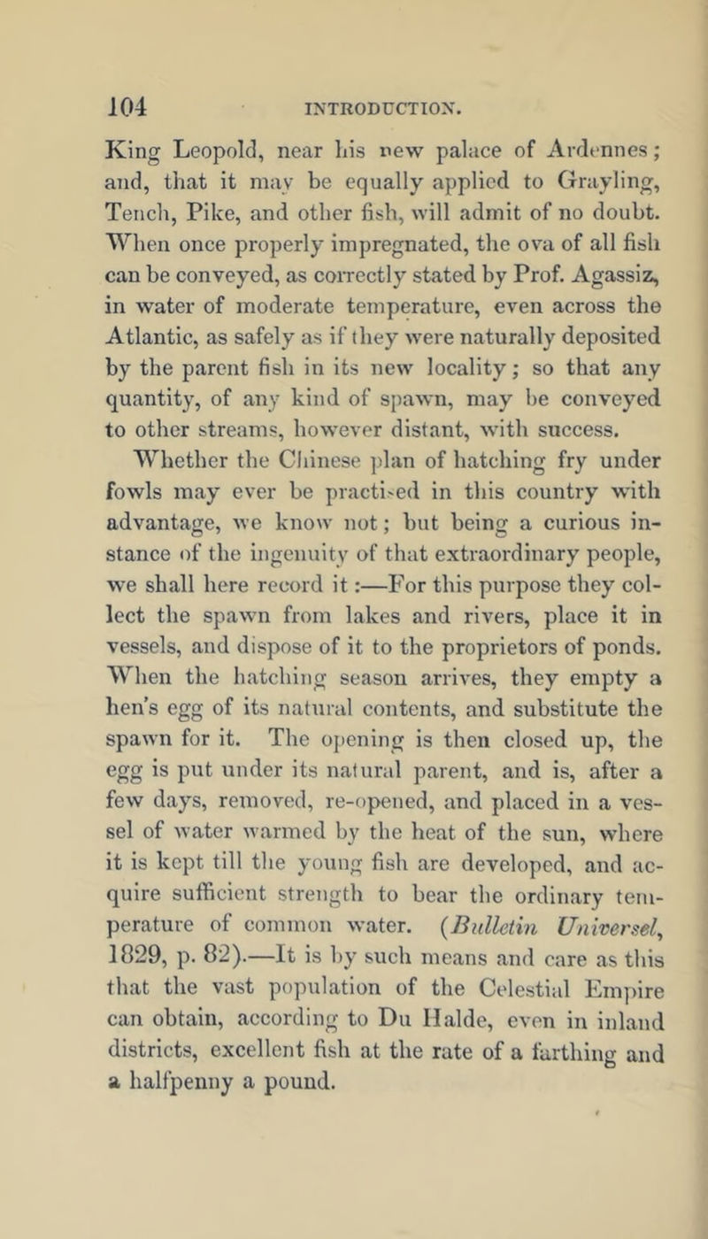 King Leopold, near his new palace of Ardennes; and, that it may be equally applied to Grayling, Tench, Pike, and other fish, will admit of no doubt. When once properly impregnated, the ova of all fish can be conveyed, as correctly stated by Prof. Agassiz, in water of moderate temperature, even across the Atlantic, as safely as if they were naturally deposited by the parent fish in its new' locality; so that any quantity, of any kind of spawn, may be conveyed to other streams, how'ever distant, with success. Whether the Chinese plan of batching fry under fowls may ever be practi'cd in this country w’ith advantage, we know not; but being a curious in- stance of the ingenuity of that extraordinary people, we shall here record it:—For this purpose they col- lect the spawn from lakes and rivers, place it in vessels, and dispose of it to the proprietors of ponds. When the hatching season arrives, they empty a hen’s egg of its natural contents, and substitute the spawn for it. The opening is then closed up, the egg is put under its natural parent, and is, after a few days, removed, re-opened, and placed in a ves- sel of water warmed by the heat of the sun, where it is kept till the young fish are developed, and ac- quire sufficient strength to bear the ordinary tem- perature of common water. {Bulletin Universel, 1829, p. 82).—It is hy such means and care as this that the vast population of the Celestial Empire can obtain, according to Du Halde, even in inland districts, excellent fish at the rate of a farthing and a halfpenny a pound.