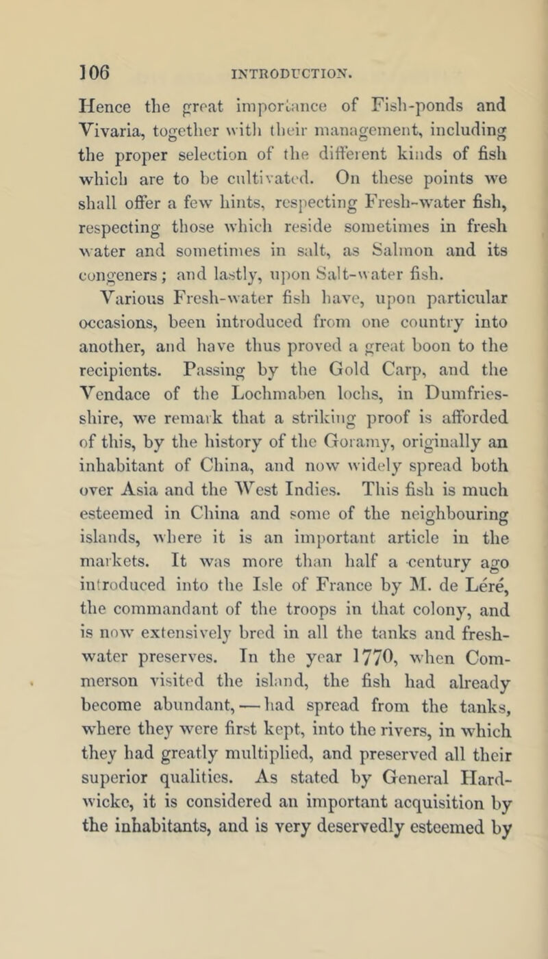 Hence the proat importance of Fish-ponds and Vivaria, together witli their management, including the proper selection of the ditfeient kinds of fish which are to be cultivated. On these points we shall offer a few hints, respecting Fresh-water fish, respecting those which reside sometimes in fresh water and sometimes in salt, as Salmon and its congeners; and lastly, upon Salt-water fish. Various Fresh-water fish have, upon particular occasions, been introduced from one country into another, and have thus proved a great boon to the recipients. Passing by the Gold Carp, and the Vendace of the Lochmaben lochs, in Dumfries- shire, we remark that a striking proof is afforded of this, by the history of the Goramy, originally an inhabitant of China, and now widely spread both over Asia and the West Indies. This fish is much esteemed in China and some of the neighbouring islands, where it is an important article in the markets. It was more than half a century ago introduced into the Isle of France by M. de Lere, the commandant of the troops in that colony, and is now extensively bred in all the tanks and fresh- water preserves. In the year 1776, when Com- merson visited the island, the fish had already become abundant, — had spread from the tanks, where they were first kept, into the rivers, in which they had greatly multiplied, and preserved all their superior qualities. As stated by General Hard- wickc, it is considered an important acquisition by the inhabitants, and is very deservedly esteemed by