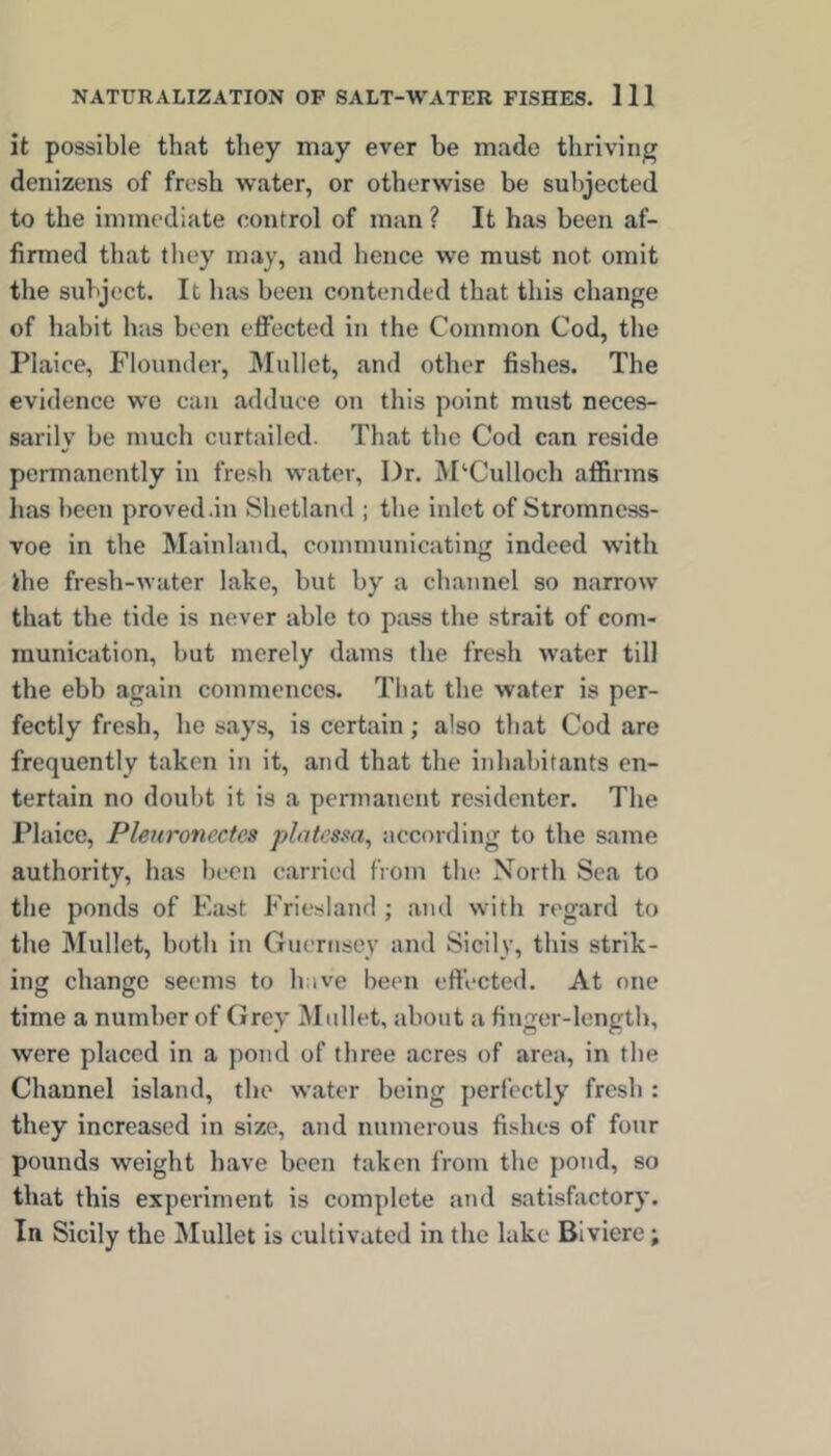 it possible that they may ever be made thriving denizens of fresh water, or otherwise be subjected to the immediate control of man ? It has been af- firmed that they may, and hence we must not omit the subject. It has been contended that this change of habit has been effected in the Common Cod, the Plaice, Flounder, Mullet, and other fishes. The evidence we can adduce on this point must neces- sarily be much curtailed. That the Cod can reside permanently in fresh water, Dr. ]M‘Culloch affirms lias been proved .in Shetland ; the inlet of Stromncss- voe in the Mainland, conununicating indeed with the fresh-water lake, but by a cbannel so narrow that the tide is never able to pass the strait of com- munication, but merely dams the fresh water till the ebb again commences. Tliat the water is per- fectly fresh, he says, is certain; also that Cod are frequently taken in it, and that the inhabitants en- tertain no doubt it is a permanent residentcr. The Plaice, Pleuroncctcs plntcsaa, according to the same authority, has been carried from the North Sea to the ponds of East Friesland ; and with regard to the Mullet, both in Guernsey and Sicily, this strik- ing change seems to have been eft’ected. At one time a number of Grey Mullet, about a finger-length, were placed in a pond of three acres of area, in the Channel island, the water being peri’ectly fresh : they increased in size, and numerous fishes of four pounds weight have been taken from the j)ond, so that this experiment is complete and satisfactory. In Sicily the Mullet is cultivated in the lake Blviere;