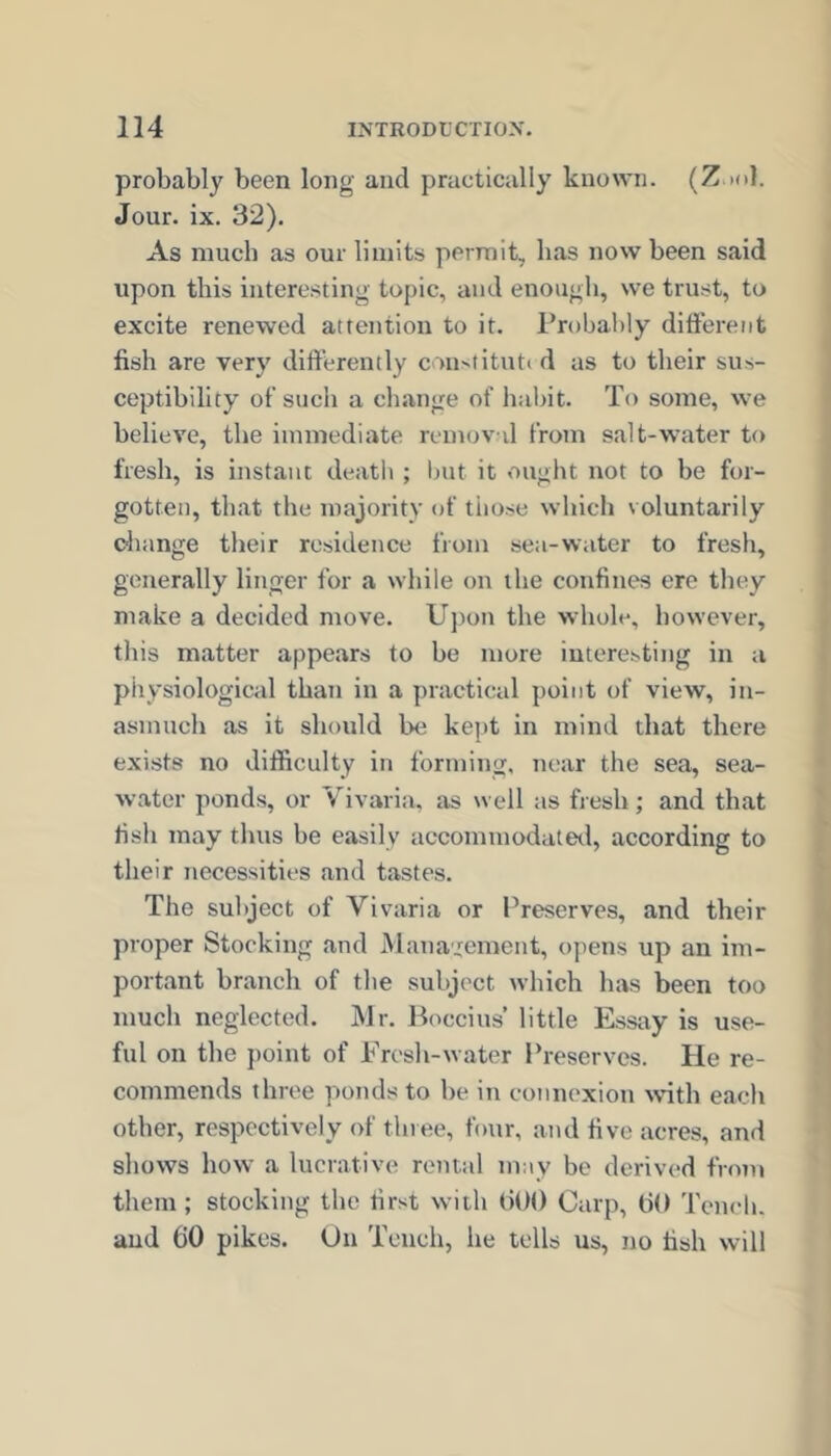 probably been long and practically known. (Z )(>1. Jour. ix. 32). As much as our limits permit, has now been said upon this interesting topic, and enough, we trust, to excite renewed attention to it. Probably different fish are very differently con^titutt d as to their sus- ceptibility of such a change of habit. To some, we believe, the immediate removd from salt-water to fresh, is instant deatli ; but it ought not to be for- gotten, that the majority of tiiose which voluntarily ohange their residence from se;i-water to fresh, generally linger for a while on the confines ere they make a decided move. U])on the whole, however, this matter appears to be more interesting in a physiological than in a practical point of view, in- asmuch as it should be kept in mind that there exists no difficulty in forming, near the sea, sea- water ponds, or Vivaria, as well as fresh ; and that fish may thus be easily accommodatetl, according to their necessities and tastes. The subject of Vivaria or Preserves, and their proper Stocking and Management, opens up an im- portant branch of the subject which has been too much neglected. Mr. Boccius’ little Essay is use- ful on the point of Fresh-water Preserves. He re- commends three ponds to be in connexion wnth each other, respectively of three, four, and five acres, and shows how a lucrative rental may be derivaM from them; stocking the first with (iOO Carp, ffO Tench, and 60 pikes. On Tench, he tells us, no fish will