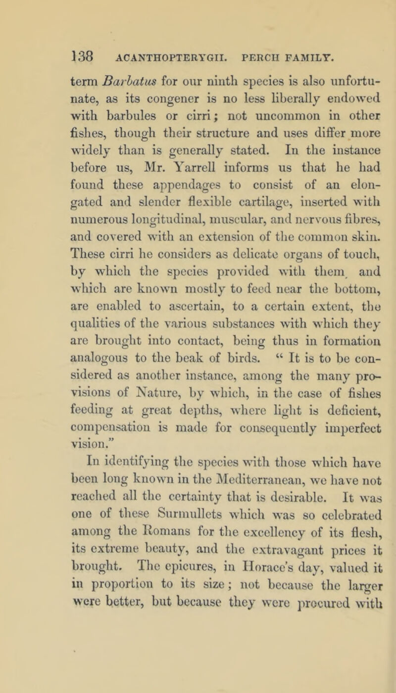 term Barhatus for our ninth species is also unfortu- nate, as its congener is no less liberally endowed with barbules or cirri; not uncommon in other fishes, though their structure and uses differ more widely than is generally stated. In the instance before us, Mr. Yarrell informs us that he had found these appendages to consist of an elon- gated and slender flexible cartilage, inserted with numerous longitudinal, muscular, and nervous fibres, and covered with an extension of the common skin. These cirri he considers as delicate organs of touch, by which the species provided with them and which are known mostly to feed near the bottom, are enabled to ascertain, to a certain extent, tho qualities of the various substances with which they are brought into contact, being thus in formation analogous to the beak of birds. “ It is to be con- sidered as another instance, a.mong the many pro- visions of Nature, by which, in the case of fishes feeding at great depths, where light is deficient, compensation is made for consequently imperfect vision.” In identifying the species with those which have been long known in the Mediterranean, we have not reached all the certainty that is desirable. It was one of these Surmullets which was so celebrated among the Romans for the excellency of its flesh, its extreme beauty, and the extravagant prices it brought. The epicures, in Horace’s day, valued it in proportion to its size; not because the larger were better, but because they were procured with