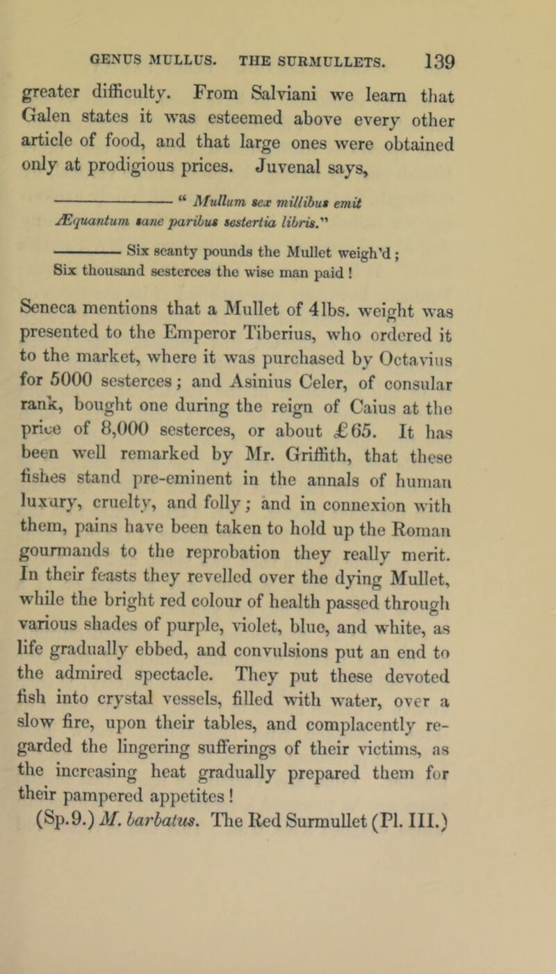 greater difficulty. From Salviani we learn that Galen states it was esteemed above every other article of food, and that large ones were obtained only at prodigious prices. Juvenal says, “ Mullum sex millibut emit JEfpianium sane paribus sestertia libris. Six scanty pounds the Mullet weigh’d; Six thousand sesterces the wise man paid ! Seneca mentions that a Mullet of 4 lbs. weight was presented to the Emperor Tiberius, who ordered it to the market, where it was purchased by Octavius for 5000 sesterces; and Asinius Celer, of consular rank, bought one during the reign of Caius at the price of 8,000 sesterces, or about £65. It has been well remarked by Mr. Griffith, that these fishes stand pre-eminent in the annals of human luxury, cruelty, and folly; and in connexion with them, pains have been taken to hold up the Roman gourmands to the reprobation they really merit. In their feasts they revelled over the dying Mullet, while the bright red colour of health passed through various shades of purple, violet, blue, and white, as life gradually ebbed, and convulsions put an end to the admired spectacle. They put these devoted fish into crystal vessels, filled with water, over a slow fire, upon their tables, and complacently re- garded the lingering sufferings of their victims, as the increasing heat gradually prepared them for their pampered appetites! (Sp.9.) M. harhalus. Tlie Red Surmullet (PI. III.)