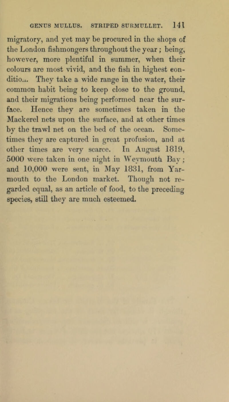 migratory, and yet may be procured in the shops of the London fishmongers throughout tlie year; being, however, more plentiful in summer, when their colours are most vivid, and the fish in highest eon- ditioii. They take a wide range in the water, their common habit being to keep close to the ground, and their migrations being perfonned near the sur- face. Hence they are sometimes taken in the Mackerel nets upon the surface, and at other times by the trawl net on the bed of the ocean. Some- times they are captured in great profusion, and at other times are very scarce. In August 1819, 5000 were taken in one night in Wevmouth Bav ; and 10,000 were sent, in May 1831, from Yar- mouth to the London market. Though not re- garded equal, as an article of food, to the preceding species, still they are much esteemed.