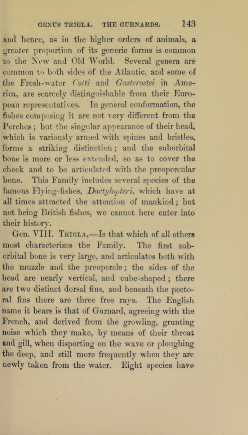 and lienee, as in tlic higher orders of animals, a greater jiroportion of its generic fonns is common to the Xew and Old World. Several genera are common to both sides of the Atlantic, and some of the Fresh-water Cotti and Gasterostei in Ame- rica, are searcelv di.stiniie.ishable from their Euro- pean representatives. In general conformation, the fishes composing it are not very different from the Perches; but the singular appearance of their head, which is variously armed with spines and bristles, forms a strikins distinction: and the suborbital bone is more or less extended, so as to cover the cheek and to be articulated with the preopercnlar bone. This Family includes several sjiecies of the famous Flying-fishes, Dart^loj.teri^ which have at all times attracted the attention of mankind; but not being British fishes, we cannot here enter into their history. Gen. VIII, Trigla,—Is that which of all others most characterizes the Family. The first sub- orbital bone is very large, and articulates both with the muzzle and the preopercle; the sides of the head are nearly vertical, and cube-shaped; there are two distinct dorsal fins, and beneath the pecto- ral fins there are three free rays. The English name it bears is that of Gurnard, agreeing with the French, and derived from the growling, grunting noise which they make, by means of their throat and gill, when disporting on the wave or ploughing the deep, and still more frequently when they are newly taken from the water. Eight species have