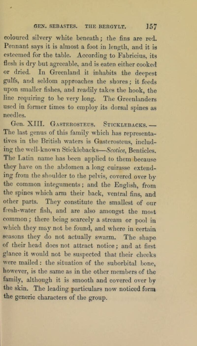 coloured silvery wliite beneath; the fins are red. Pennant says it is almost a foot in length, and it is esteemed for the table. According to Fabricius, its flesh is dry but agreeable, and is eaten either cooked or dried. In Greenland it inhabits the deepest gulfs, and seldom approaches the shores; it feeds upon smaller fishes, and readily takes the hook, the line requiring to he very long. The Greenlanders used in former times to employ its dorsal spines as needles. Gen. XIII. Gasterostecs. Sticklebacks,— The last genus of this family which has representa- tives in the British waters is Gasterosteus, includ- ing the well-known Sticklebacks—Scotice, Bcnticles. The T^atin name has been applied to them because they have on the abdomen a long cuirasse extend- ing from the shoulder to the pelvis, covered over by the common integuments; and the English, from the spines which arm their back, ventral fins, and other parts. They constitute the smallest of our fresh-water fish, and are also amongst the most common; there being scarcely a stream or pool in which they may not be found, and where in certain seasons they do not actually swarm. The shape of their head docs not attract notice; and at first glance it would not be suspected that their cheeks were mailed: the situation of the suborbital bone, however, is the same as in the other members of the family, although it is smooth and covered over by the skin. The leading particulars now noticed form the generic characters of the group.