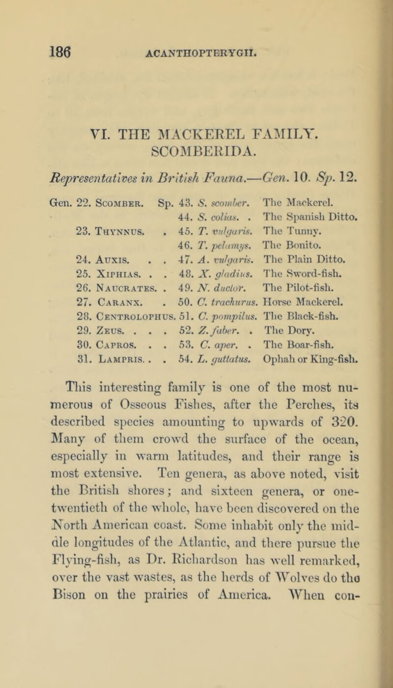 VI. THE IMACKEREL FAMILY. SCOMBElilDA. Representatives in British Fauna.—Gen. 10. Sp. 12. Gen. 22. Scomber. Sp. 43. .S. scomber. The Mackerel. 44. S. coluLs. . The Spanish Ditto. 23. Thynnus. . 45. T. vulyaris. The Tunny. 46. T. pc.htmtjs. The Bonito. 24. Auxis. . . 47. A. vulgaris. The Plain Ditto. 25. XiPHiAS. . . 48. A', g/adiiis. The Sword-fish. 26. Naucrates. . 49. N. duclor. The Pilot-fish. 27. Caranx. . 50. C. trachurus. Horse Maekerel. 28. Centrolophus. 51. C. pnmpihts. The Black-fish. 29. Zeus. . . . 52. Z.faber. . The Dorj'. 30. Capros. . . 53. C. aper. . The Boar-fish. 31. Lampris. . . bi. L. guttatus. Ophah or King-fish. Tins interesting family is one of the most nu- merous of Osseous Fishes, after the Perches, its described species amounting to upwards of 320. l\Iany of them crowd the surface of the ocean, especially in Avarm latitudes, and their range is most extensive. Ten genera, as above noted, visit the British shores; and sixteen genera, or one- twentieth of the whole, have been discovered on the Korth American coast. Some inhabit only the mid- dle longitudes of the Atlantic, and there pursue the Flying-fish, as Dr. Richardson has well remarked, over the vast wastes, as the herds of Wolves do the Bison on the prairies of America. When con-