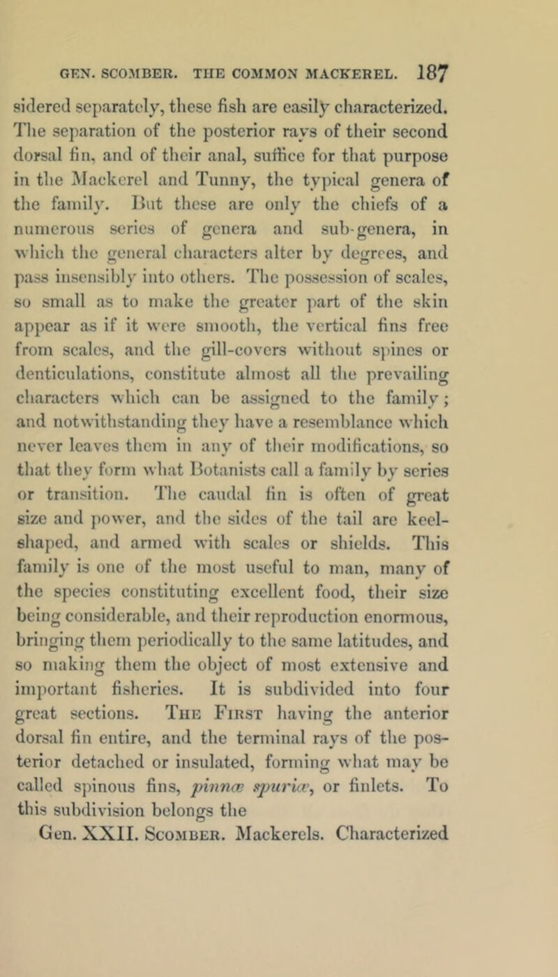 sklercd separately, these fish are easily characterized. The separation of the posterior rays of their second dorsal fin, and of their anal, suftice for that purpose in the IMackcrel and Tunny, the typical genera of the family. But these are only the chiefs of a numerous series of genera and sub-genera, in M-liich the general characters alter by degrees, and pass insensibly into others. The possession of scales, so small as to make the greater part of the skiti appear as if it were smooth, the vertical fins free from scales, and the gill-covers without sjuncs or denticulations, constitute almost all the prevailing characters which can be assigned to the family; and notwithstanding they have a resemblance which never leaves them in any of their modifications, so that they form what Botanists call a family by series or transition. The caudal fin is often of great size and power, and the sides of the tail arc keel- shaped, and armed with scales or shields. This family is one of the most useful to man, many of the species constituting excellent food, their size being considerable, and their reproduction enormous, bringing them periodically to the same latitudes, and so making them the object of most extensive and important fisheries. It is subdivided into four great sections. The First having the anterior dorsal fin entire, and the terminal rays of the pos- terior detached or insulated, forming what mav be called spinous fins, pinnee spuri/v, or finlets. To this subdivision belongs the Gen. XXII. Scomber. Mackerels. Characterized