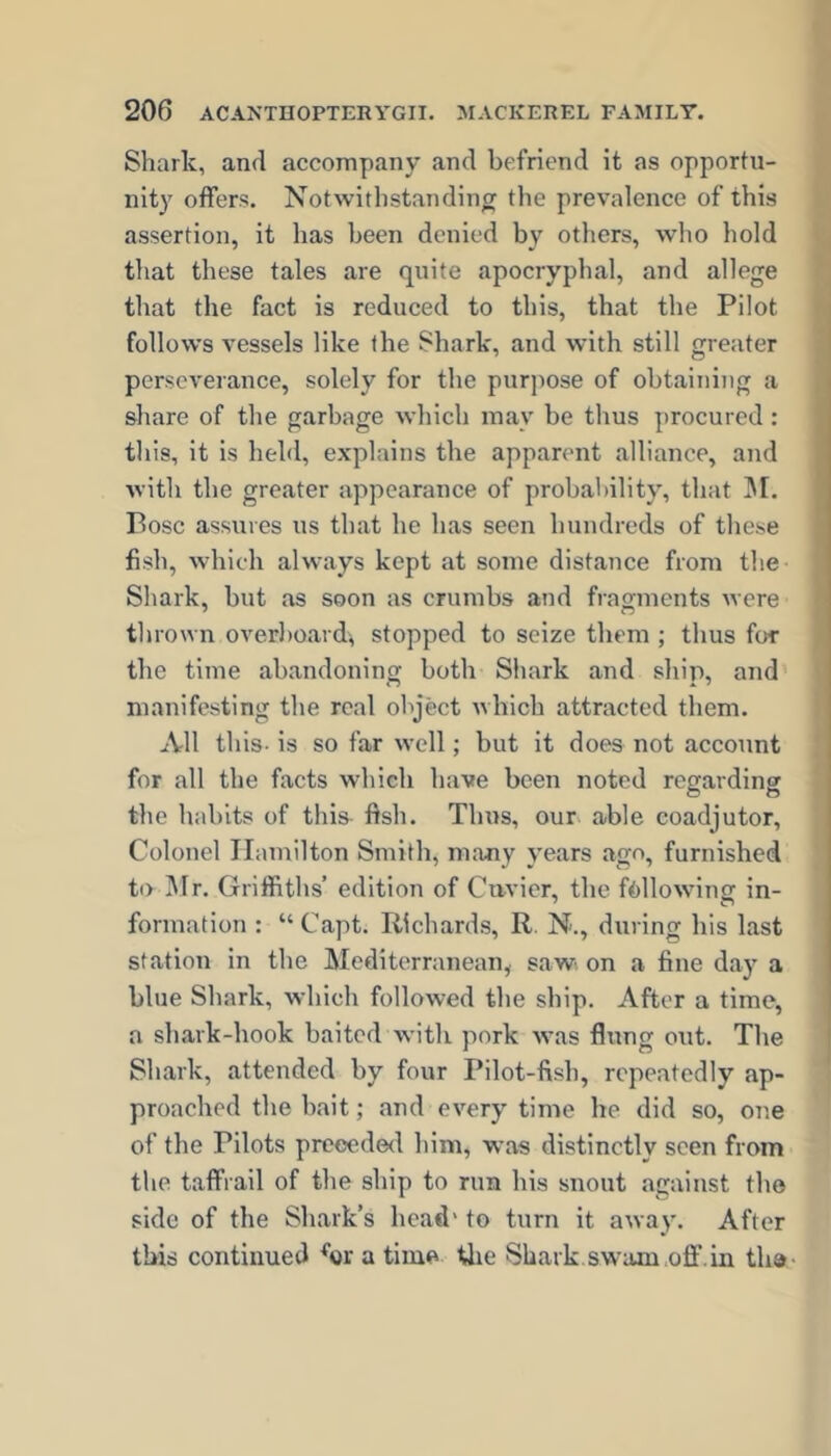 Shark, and accompany and befriend it as opportu- nity offers. Notwithstanding tlie prevalence of this assertion, it has been denied by others, who hold that these tales are quite apocryphal, and allege that the fact is reduced to this, that the Pilot follows vessels like the Shark, and with still greater perseverance, solely for the pur])Ose of obtalTiing a < share of the garbage which may be thus procured: this, it is held, explains the apparent alliance, and with the greater appearance of probability, that ]\r. Pose assures us that he has seen hundreds of these fish, which always kept at some distance from the Shark, but as soon as crumbs and fragments were thrown overl)oard\ stopped to seize them ; thus for the time abandoning both Shark and ship, and manifesting the real object which attracted them. All this- is so far well; but it does not account for all the facts which have been noted regarding the habits of this fish. Thus, our able coadjutor. Colonel Hamilton Smith, many years ago, furnished to i\Ir, Griffiths’ edition of Cavier, the fallowing in- formation : “ Capt. Richards, R. N., during his last station in the Mediterranean, saw on a fine day a blue Shark, which followed the ship. After a time, a shark-hook baited with pork was flung out. The ' Shark, attended by four Pilot-fish, repeatedly ap- proached the halt; and every time he did so, one of the Pilots prcoede<l him, was distinctly seen from the taffrail of the ship to run his snout against the side of the Shark’s head' to turn it away. After this continued a time tlie Shark.swam off.in tha-