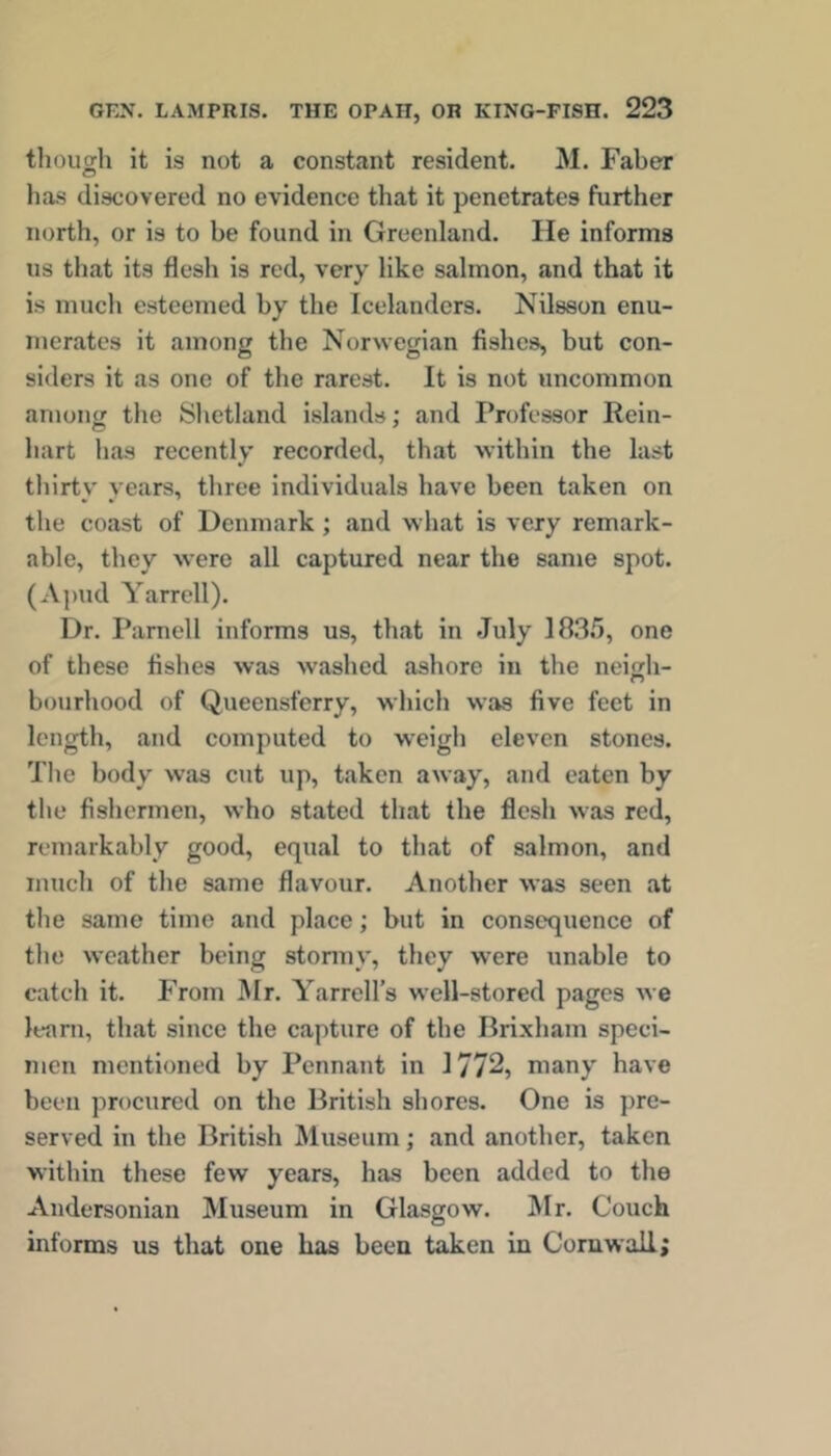 tlioucjh it is not a constant resident. M. Faber C? has discovered no evidence that it penetrates further north, or is to he found in Greenland. He informs us that its flesh is red, very like salmon, and that it is much esteemed hy the Icelanders. Nilsson enu- merates it among the Norwegian fishes, but con- siders it as one of the rarest. It is not uncommon among the Shetland islands; and Professor Rein- hart has recently recorded, that within the last tliirty years, three individuals have been taken on the coast of Denmark; and wh,at is very remark- able, they were all captured near the same spot. (A])ud Yarrell). Dr. Parnell informs us, that in July 18.35, one of these fishes was washed ashore in the neigh- bourhood of Queensferry, which was five feet in length, and computed to weigli eleven stones. The body was cut up, taken away, and eaten by the fishermen, who stated that the flesh was red, remarkably good, equal to that of salmon, and much of the same flavour. Another was seen at the same time and place; but in consequence of tlie weather being stonny, they were unable to catch it. From Mr. Yarrell’s well-stored pages we learn, that since the capture of the Brixham speci- men mentioned by Pennant in 1772, many have been procured on the British shores. One is pre- served in the British Museum; and another, taken within these few years, has been added to the Andersonian Museum in Glasgow. Mr. Couch informs us that one has been taken in Cornwall;