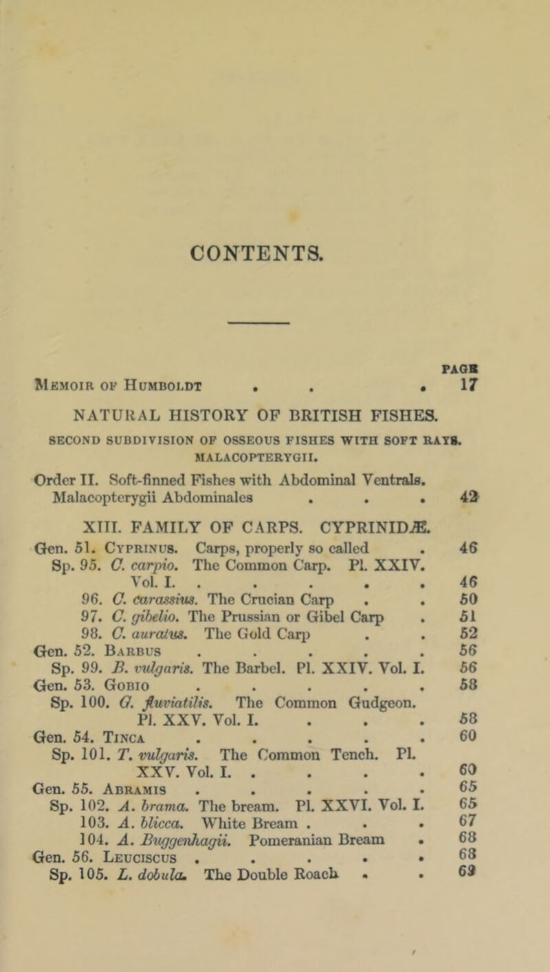 CONTENTS. PAGH Memoir of Humboldt . ,17 NATURAL HISTORY OF BRITISH FISHES. SECOND SUBDIVISION OF OSSEOUS FISHES WITH SOFT RATS. MALACOPTERYGII. Order II. Soft-finned Fishes with Abdominal Yentrals. Malacopterygii Abdominales . . .42 XIII. FAMILY OF CARPS. CYPRINIDJE. Gen. 51. Cyprinus. Carps, properly so called . 46 Sp. 95. O. carpio. The Common Carp. PI. XXIY. VoL I. . . . .46 96. O. carassius. The Crucian Carp . . 60 97. C. gibelio. The Prussian or Gibel Carp . 51 98. C. auratus. The Gold Carp . . 52 Gen. 52. Barbus ..... 56 Sp. 99. B. vulgaris. The Barbel. PI. XXIV. Vol. I. 56 Gen. 53. Gobio ..... 58 Sp. 100. Q. fiuviatilis. The Common Gudgeon. PJ. XXV. Vol. I. . .58 Gen. 54. Tinca ..... 60 Sp. 101. T. vulgaris. The Common Tench. PI. XXV. Vol. I. . . . .60 Gen. 55. Abramis ..... 65 Sp. 102. A. brama. The bream. PI. XXVI. Vol. I. 65 103. A. blicca. White Bream . . .67 104. A. Buggenhagii. Pomeranian Bream . 68 Gen. 56. Leuciscus . . . . • Sp. 105. L. dobula. The Double Roach . .69