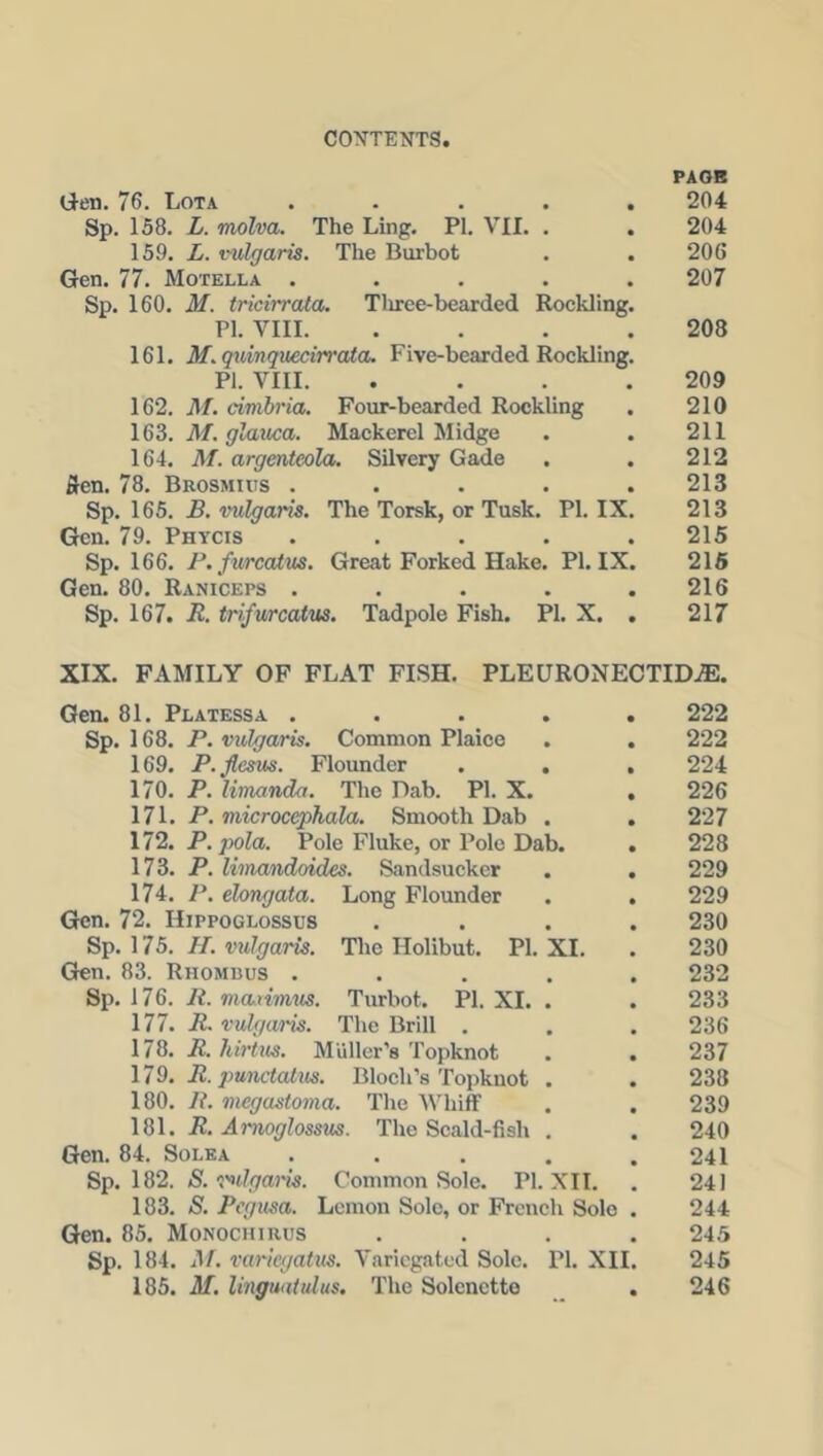 PAGE Gen. 76. Lota ..... 204 Sp. 158. L. molva. The Ling. PI. VII. . . 204 159. L. vulgaris. The Burbot . . 206 Gen. 77. Motella ..... 207 Sp. 160. M. tricirrata. Three-bearded Rockling. PI. VIII. . . . .208 161. M. quinquecirrata. Five-bearded Rockling. PI. VIII. . . . .209 162. M. civihria. Four-bearded Rockling . 210 163. M. glauca. Mackerel Midge . . 211 164. M. argenteola. Silvery Gade . . 212 fien. 78. Brosmius ..... 213 Sp. 165. B. vulgaris. The Torsk, or Tusk. PI. IX. 213 Gen. 79. Phycis . . . . .215 Sp. 166. P.furcatus. Great Forked Hake. PI. IX. 215 Gen. 80. Raniceps . . . . .216 Sp. 167. R. trifurcatus. Tadpole Fish. PI. X. . 217 XIX. FAMILY OF FLAT FISH. PLEURONECTIDjE. Gen. 81. Platessa ..... 222 Sp. 168. P. vulgcvris. Common Plaice . . 222 169. P.flesus. Flounder . . , 224 170. P. limanda. The Dab. PI. X. . 226 171. P. microcephala. Smooth Dab . . 227 172. P. pola. Pole Fluke, or Pole Dab. . 228 173. P. limandoides. Sandsucker . . 229 174. P. elongata. Long Flounder . . 229 Gen. 72. IIippoglossus .... 230 Sp. 175. II. vulgaris. The Ilolibut. PI. XI. . 230 Gen. 83. Rhombus ..... 232 Sp. 176. It. ma.nm.us. Turbot. PI. XI. . . 233 177. R. vulgaris. The Brill . . . 236 178. R. hirtus. Muller’s Topknot . . 237 179. R. jmnetatus. Bloch’s Topknot . . 238 180. R. viegustoma. The Whiff . . 239 181. R. Arnoglossus. The Scald-fisli . . 240 Gen. 84. Sole a . . . . .241 Sp. 182. S. vulgaris. Common Sole. PI. XII. . 241 183. S. Pcgusa. Lemon Solo, or French Solo . 244 Gen. 85. Monochirus .... 245 Sp. 184. M. variegatus. Variegated Sole. PI. XII. 245