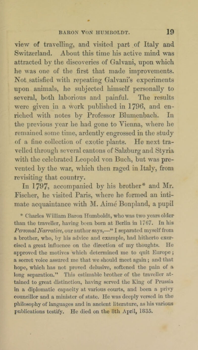 view of travelling, ancl visited part of Italy and Switzerland. About this time his active mind was attracted by the discoveries of Galvani, upon which he was one of the first that made improvements. Not satisfied with repeating Galvani’s experiments upon animals, he subjected himself personally to several, both laborious and painful. The results were given in a work published in 1796, and en- riched with notes by Professor Blumenbach. In the previous year he had gone to Vienna, where he remained some time, ardently engrossed in the study of a fine collection of exotic plants. He next tra- velled through several cantons of Salzburg and Styria with the celebrated Leopold von Buch, but was pre- vented by the war, which then raged in Italy, from revisiting that country. In 1797i accompanied by his brother* and Mr. Fischer, he visited Paris, where he formed an inti- mate acquaintance with M. Aime Bonpland, a pupil * Charles William Baron Humboldt, who was two years older than the traveller, having been bom at Berlin in 1767. In his Personal Narrative, our author says,—“ I separated myself from a brother, who, by his advice and example, had hitherto exer- cised a great influence on the direction of my thoughts. He approved the motives which determined me to quit Europe; a secret voice assured me that we should meet again; and that hope, which has not proved delusive, softened the pain of a long separation.” This estimable brother of the traveller at- tained to great distinction, having served the King of Prussia in a diplomatic capacity at various courts, and been a privy councillor and a minister of state. He was deeply versed in the philosophy of languages and in ancient literature, as his various publications testify. He died on the 8th April, 1835.