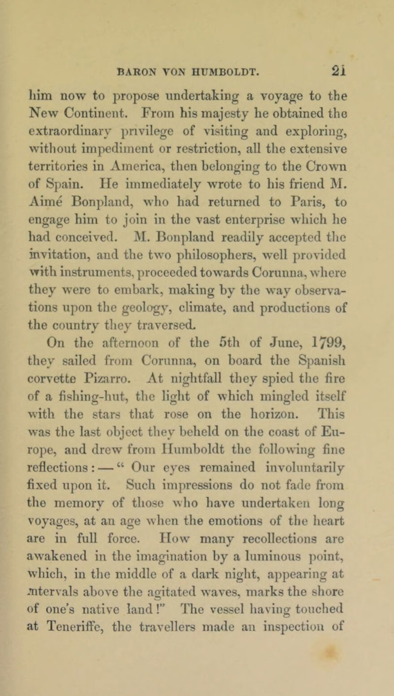 him now to propose undertaking a voyage to the New Continent. From his majesty he obtained the extraordinary privilege of visiting and exploring, without impediment or restriction, all the extensive territories in America, then belonging to the Crown of Spain. He immediately wrote to his friend M. Aime Bonpland, who had returned to Paris, to engage him to join in the vast enterprise which he had conceived. M. Bonpland readily accepted the invitation, and the two philosophers, well provided with instruments, proceeded towards Corunna, where they were to embark, making by the way observa- tions upon the geology, climate, and productions of the country they traversed. On the afternoon of the 5th of June, 1799, they sailed from Corunna, on board the Spanish corvette Pizarro. At nightfall they spied the fire of a fishing-hut, the light of which mingled itself with the stars that rose on the horizon. This was the last object they beheld on the coast of Eu- rope, and drew from Humboldt the following fine reflections : — “ Our eyes remained involuntarily fixed upon it. Such impressions do not fade from tho memory of those who have undertaken long voyages, at an age when the emotions of the heart are in full force. Flow many recollections are awakened in the imagination by a luminous point, which, in the middle of a dark night, appearing at intervals above the agitated waves, marks the shore of one’s native land!” The vessel having touched at Teneriffe, the travellers made an inspection of