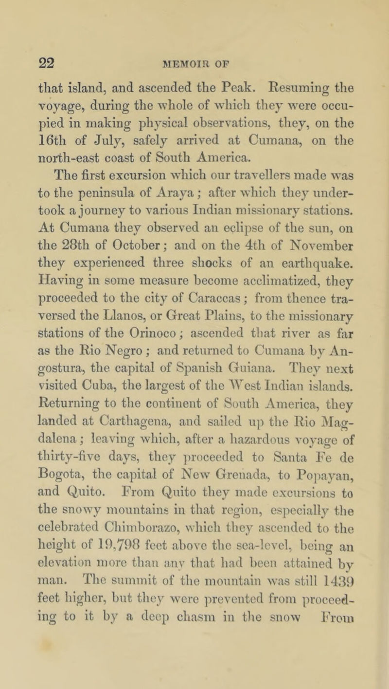 that island, and ascended the Peak. Resuming the voyage, during the whole of which they were occu- pied in making physical observations, they, on the 16th of July, safely arrived at Cumana, on the north-east coast of South America. The first excursion which our travellers made was to the peninsula of A ray a ; after which they under- took a journey to various Indian missionary stations. At Cumana they observed an eclipse of the sun, on the 28th of October; and on the 4th of November they experienced three shocks of an earthquake. Having in some measure become acclimatized, they proceeded to the city of Caraccas; from thence tra- versed the Llanos, or Great Plains, to the missionary stations of the Orinoco; ascended that river as far as the Rio Negro ; and returned to Cumana by An- gostura, the capital of Spanish Guiana. They next visited Cuba, the largest of the A Vest Indian islands. Returning to the continent of South America, they landed at Carthagena, and sailed up the Rio Mag- dalena ; leaving which, after a hazardous voyage of thirty-five days, they proceeded to Santa Fe de Bogota, the capital of New Grenada, to Popayan, and Quito. From Quito they made excursions to the snowy mountains in that region, especially the celebrated Chimborazo, which they ascended to the height of 19,798 feet above the sea-level, being an elevation more than any that had been attained bv man. The summit of the mountain was still 1439 feet higher, but they were prevented from proceed- ing to it by a deep chasm in the snow From