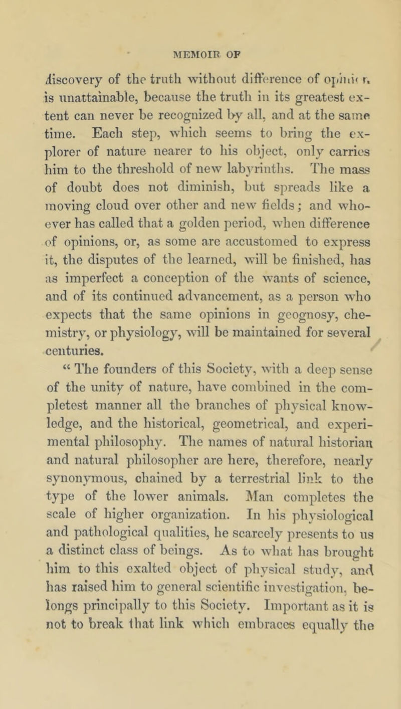 discovery of the truth without difference of oj/mi< r, is unattainable, because the truth in its greatest ex- tent can never be recognized by all, and at the same time. Each step, which seems to bring the ex- plorer of nature nearer to his object, only carries him to the threshold of new labyrinths. The mass of doubt does not diminish, but spreads like a moving cloud over other and new fields; and who- ever has called that a golden period, when difference (T opinions, or, as some are accustomed to express it, the disputes of the learned, will be finished, has as imperfect a conception of the wants of science, and of its continued advancement, as a person who expects that the same opinions in geognosy, che- mistry, or physiology, will be maintained for several centuries. “ The founders of this Society, with a deep sense of the unity of nature, have combined in the com- pletest manner all the branches of physical know- ledge, and the historical, geometrical, and experi- mental philosophy. The names of natural historian and natural philosopher are here, therefore, nearly synonymous, chained by a terrestrial link to the type of the lower animals. Man completes the scale of higher organization. In his physiological and pathological qualities, he scarcely presents to us a distinct class of beings. As tu what has brought him to this exalted object of physical study, and has raised him to general scientific investigation, be- longs principally to this Society. Important as it is not to break that link which embraces equally the