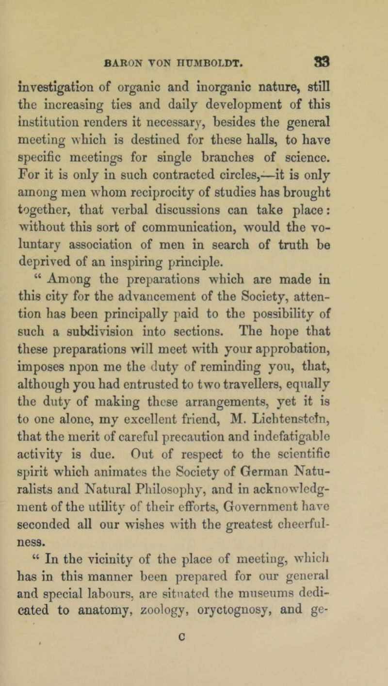 investigation of organic and inorganic nature, still the increasing ties and daily development of this institution renders it necessary, besides the general meeting which is destined for these halls, to have specific meetings for single branches of science. For it is only in such contracted circles,—it is only among men whom reciprocity of studies has brought together, that verbal discussions can take place: without this sort of communication, would the vo- luntary association of men in search of truth be deprived of an inspiring principle. “ Among the preparations which are made in this city for the advancement of the Society, atten- tion has been principally paid to the possibility of 6uch a subdivision into sections. The hope that these preparations will meet with your approbation, imposes npon me the duty of reminding you, that, although you had entrusted to two travellers, equally the duty of making these arrangements, yet it is to one alone, my excellent friend, M. Lichtenstein, that the merit of careful precaution and indefatigable activity is due. Out of respect to the scientific spirit which animates the Society of German Natu- ralists and Natural Philosophy, and in acknowledg- ment of the utility of their efforts, Government have seconded all our wishes with the greatest cheerful- ness. “ In the vicinity of the place of meeting, which has in this manner been prepared for our general and special labours, are situated the museums dedi- cated to anatomy, zoology, oryctognosy, and ge- C