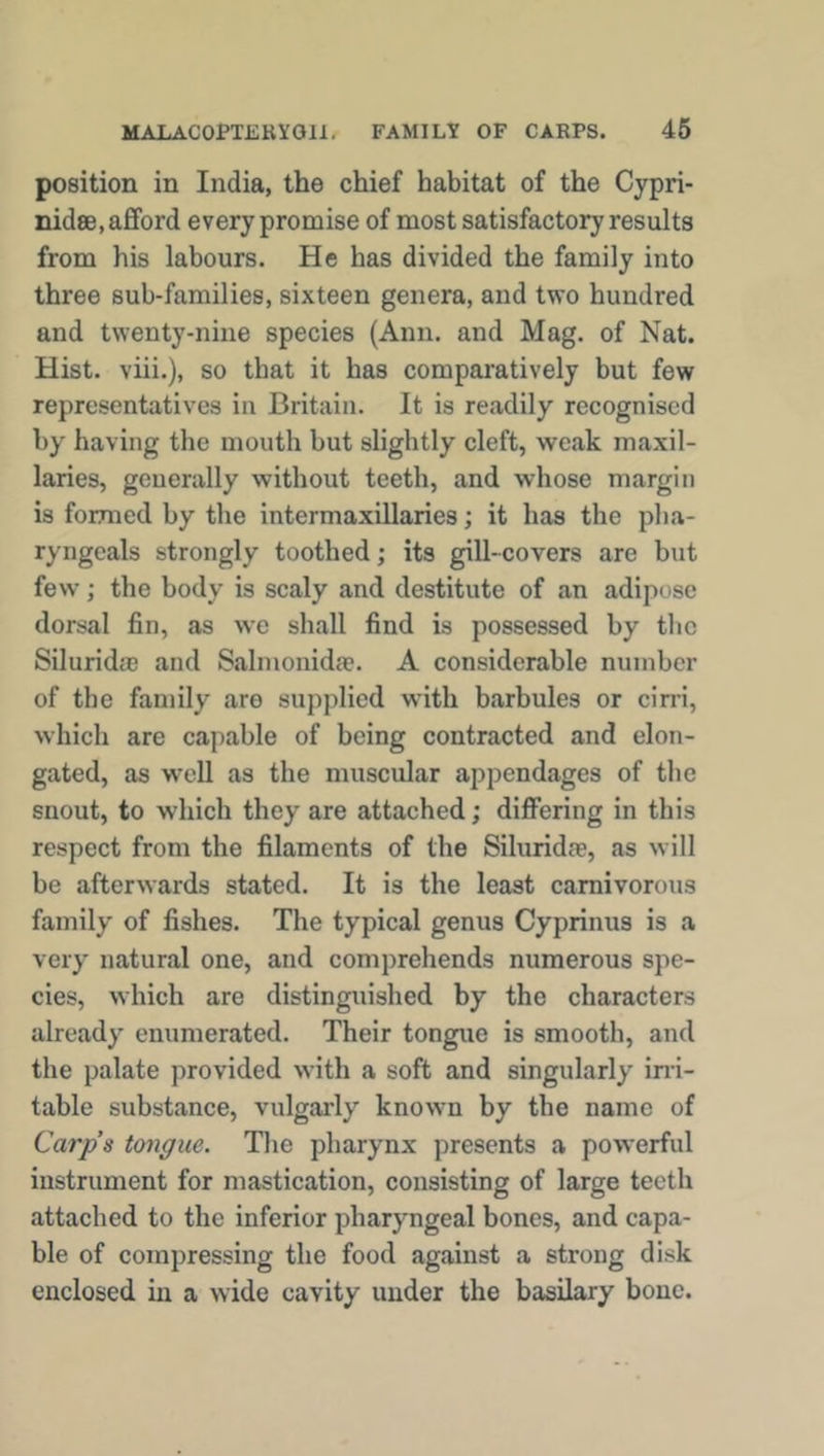 position in India, the chief habitat of the Cypri- nidse, afford every promise of most satisfactory results from his labours. He has divided the family into three sub-families, sixteen genera, and two hundred and twenty-nine species (Ann. and Mag. of Nat. Hist, viii.), so that it has comparatively but few representatives in Britain. It is readily recognised by having the mouth but slightly cleft, weak maxil- laries, generally without teeth, and whose margin is formed by the intermaxillaries; it has the pha- ryngeals strongly toothed; its gill-covers are but few; the body is scaly and destitute of an adipose dorsal fin, as we shall find is possessed by the Silurida; and Salmonidae. A considerable number of the family are supplied with barbules or cirri, which are capable of being contracted and elon- gated, as well as the muscular appendages of the snout, to which they are attached; differing in this respect from the filaments of the Siluridae, as will be afterwards stated. It is the least carnivorous family of fishes. The typical genus Cyprinus is a very natural one, and comprehends numerous spe- cies, which are distinguished by the characters already enumerated. Their tongue is smooth, and the palate provided with a soft and singularly irri- table substance, vulgarly known by the name of Carp’s tongue. The pharynx presents a powerful instrument for mastication, consisting of large teeth attached to the inferior pharyngeal bones, and capa- ble of compressing the food against a strong disk enclosed in a wide cavity under the basilary bone.