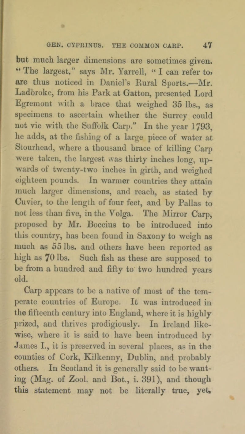 but much larger dimensions are sometimes given. “ The largest,” says Mr. Yarrell, “ I can refer to> are thus noticed in Daniel’s Rural Sports.—Mr. Ladbroke, from his Park at Gatton, presented Lord Egremout with a brace that weighed 35 lbs., as specimens to ascertain whether the Surrey could not vie with the Suffolk Carp.” In the year 1793, he adds, at the fishing of a large piece of water at Stourhead, where a thousand brace of killing Carp were taken, the largest was thirty inches long, up- wards of twenty-two inches in girth, and weighed eighteen pounds. In warmer countries they attain much larger dimensions, and reach, as stated by Cuvier, to the length of four feet, and by Pallas to not less than five, in the Volga. The Mirror Carp, proposed by Mr. Boccius to be introduced into this country, has been found in Saxony to weigh as much as 55 lbs. and others have been reported as high as 70 lbs. Such fish as these are supposed to be from a hundred and fifty to two hundred years old. Carp appears to be a native of most of the tem- perate countries of Europe. It was introduced in the fifteenth century into England, where it is highly prized, and thrives prodigiously. In Ireland like- wise, where it is said to have been introduced by James I., it is preserved in several places, as in the counties of Cork, Kilkenny, Dublin, and probably others. In Scotland it is generally said to be want- ing (Mag. of Zool. and Bot., i. 391), and though this statement may not be literally true, yet.