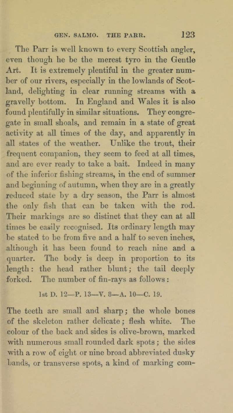 The Parr is well known to every Scottish angler, even though he be the merest tyro in the Gentle Art. It is extremely plentiful in the greater num- ber of our rivers, especially in the lowlands of Scot- land, delighting in clear running streams with a gravelly bottom. In England and Wales it is also found plentifully in similar situations. They congre- gate in small shoals, and remain in a state of great activity at all times of the day, and apparently in all states of the weather. Unlike the trout, their frequent companion, they seem to feed at all times, and are ever ready to take a bait. Indeed in many of the inferior fishing streams, in the end of summer and beginning of autumn, when they are in a greatly reduced state by a dry season, the Parr is almost the only fish that can be taken with the rod. Their markings arc so distinct that they can at all times be easily recognised. Its ordinary length may be stated to be from five and a half to seven inches, although it has been found to reach nine and a quarter. The body is deep in proportion to its length: the head rather blunt; the tail deeply forked. The number of fin-rays as follows: 1st D. 12—P. 13—V. 8—A. 10—C. 19. The teeth are small and sharp; the whole bones of the skeleton rather delicate; flesh white. The colour of the back and sides is olive-brown, marked with numerous small rounded dark spots ; the sides with a row of eight or nine broad abbreviated dusky bands, or transverse spots, a kind of marking com-