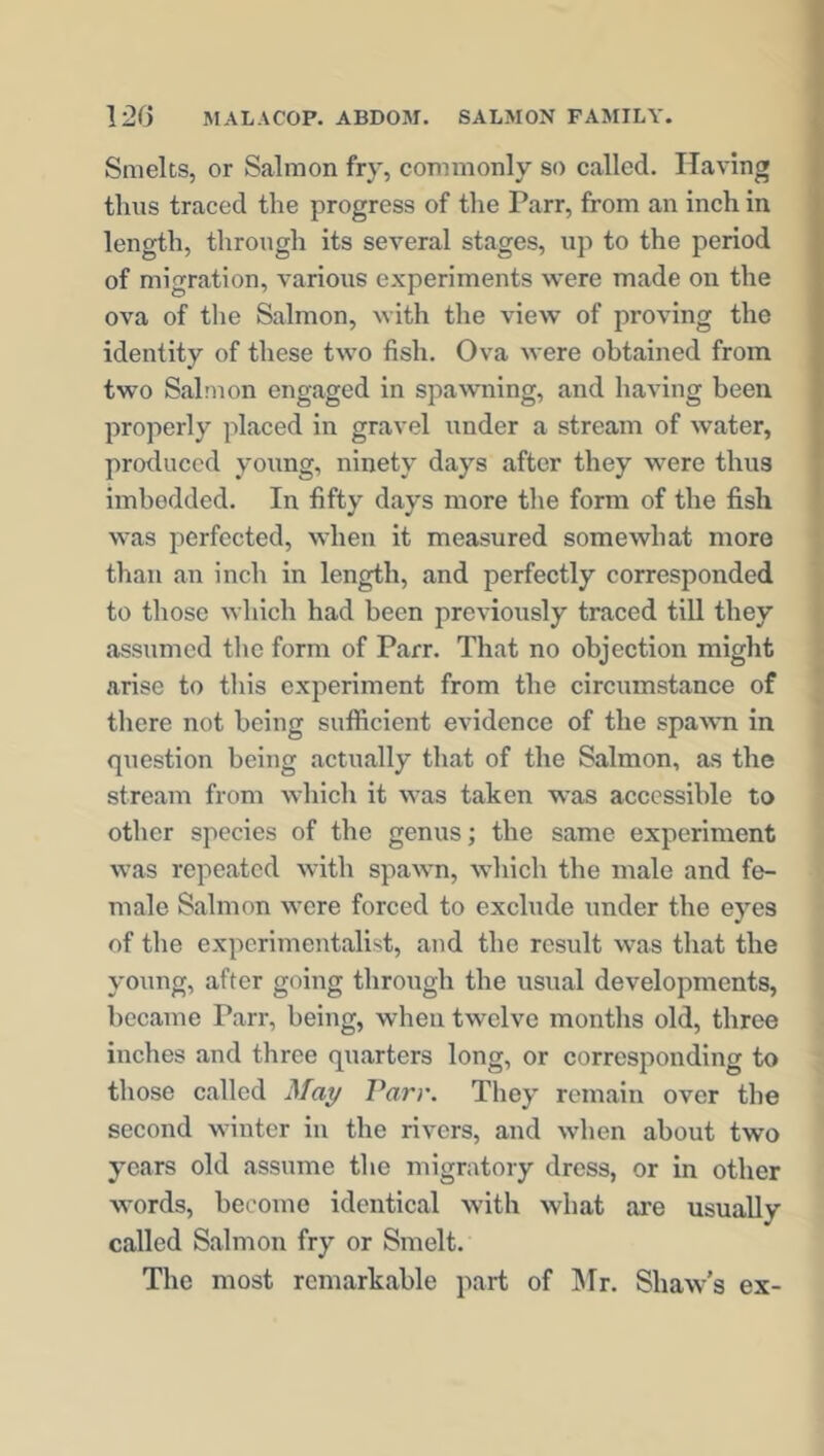 Smelts, or Salmon fry, commonly so called. Having thus traced the progress of the Parr, from an inch in length, through its several stages, up to the period of migration, various experiments were made on the ova of the Salmon, with the view of proving the identity of these two fish. Ova were obtained from two Salmon engaged in spawning, and having been properly placed in gravel under a stream of water, produced young, ninety days after they were thus imbedded. In fifty days more the form of the fish was perfected, when it measured somewhat more than an inch in length, and perfectly corresponded to those which had been previously traced till they assumed the form of Parr. That no objection might arise to this experiment from the circumstance of there not being suflicient evidence of the spawn in question being actually that of the Salmon, as the stream from which it was taken was accessible to other species of the genus; the same experiment was repeated with spawn, which the male and fe- male Salmon were forced to exclude under the eyes of the experimentalist, and the result was that the young, after going through the usual developments, became Parr, being, when twelve months old, three inches and three quarters long, or corresponding to those called May Parr. They remain over the second winter in the rivers, and when about two years old assume the migratory dress, or in other words, become identical with what are usually called Salmon fry or Smelt. The most remarkable part of Mr. Shaw’s ex-