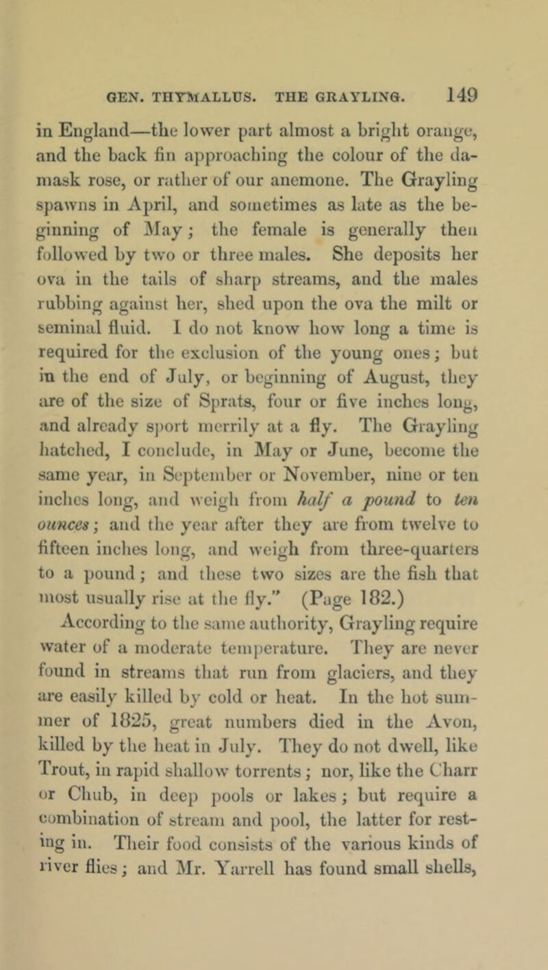 in England—the lower part almost a bright orange, and the back fin approaching the colour of the da- mask rose, or rather of our anemone. The Grayling spawns in April, and sometimes as late as the be- ginning of May; the female is generally then followed by two or three males. She deposits her ova in the tails of sharp streams, and the males rubbing against her, shed upon the ova the milt or seminal fluid. 1 do not know how long a time is required for the exclusion of the young ones; but in the end of July, or beginning of August, they are of the size of Sprats, four or five inches long, and already sport merrily at a fly. The Grayling hatched, I conclude, in May or June, become the same year, in September or November, nine or ten inches long, and weigh from half a pound to ten ounces; and the year after they are from twelve to fifteen inches long, and weigh from three-quarters to a pound; and these two sizes are the fish that most usually rise at the fly.” (Page 182.) According to the same authority, Grayling require water of a moderate temperature. They are never found in streams that run from glaciers, and they are easily killed by cold or heat. In the hot sum- mer of 1825, great numbers died in the Avon, killed by the heat in July. They do not dwell, like Trout, in rapid shallow torrents ; nor, like the Charr or Chub, in deep pools or lakes; but require a combination of stream and pool, the latter for rest- ing in. Their food consists of the various kinds of river flies; and Mr. Yarrell has found small shells,