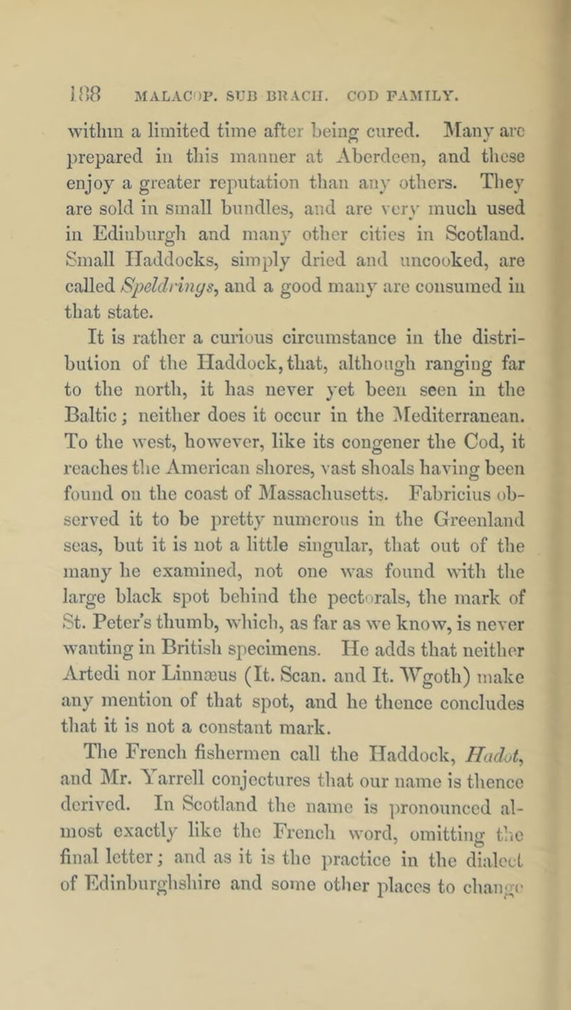 within a limited time after being cured. Many arc prepared in this manner at Aberdeen, and these enjoy a greater reputation than any others. They are sold in small bundles, and are very much used in Edinburgh and many other cities in Scotland. Small Haddocks, simply dried and uncooked, are called Speldrings, and a good many are consumed in that state. It is rather a curious circumstance in the distri- bution of the Haddock, that, although ranging far to the north, it has never yet been seen in the Baltic; neither does it occur in the Mediterranean. To the west, however, like its congener the Cod, it reaches the American shores, vast shoals having been found on the coast of Massachusetts. Fabrieius ob- served it to be pretty numerous in the Greenland seas, but it is not a little singular, that out of the many he examined, not one was found with the large black spot behind the pectorals, the mark of St. Peter’s thumb, which, as far as we know, is never wanting in British specimens. He adds that neither Artcdi nor Linnceus (It. Scan, and It. AVgoth) make any mention of that spot, and he thence concludes that it is not a constant mark. The French fishermen call the Haddock, Hcidot, and Mr. Tarrell conjectures that our name is thence derived. In Scotland the name is pronounced al- most exactly like the French word, omitting the final letter; and as it is the practice in the dialect of Edinburghshire and some other places to change