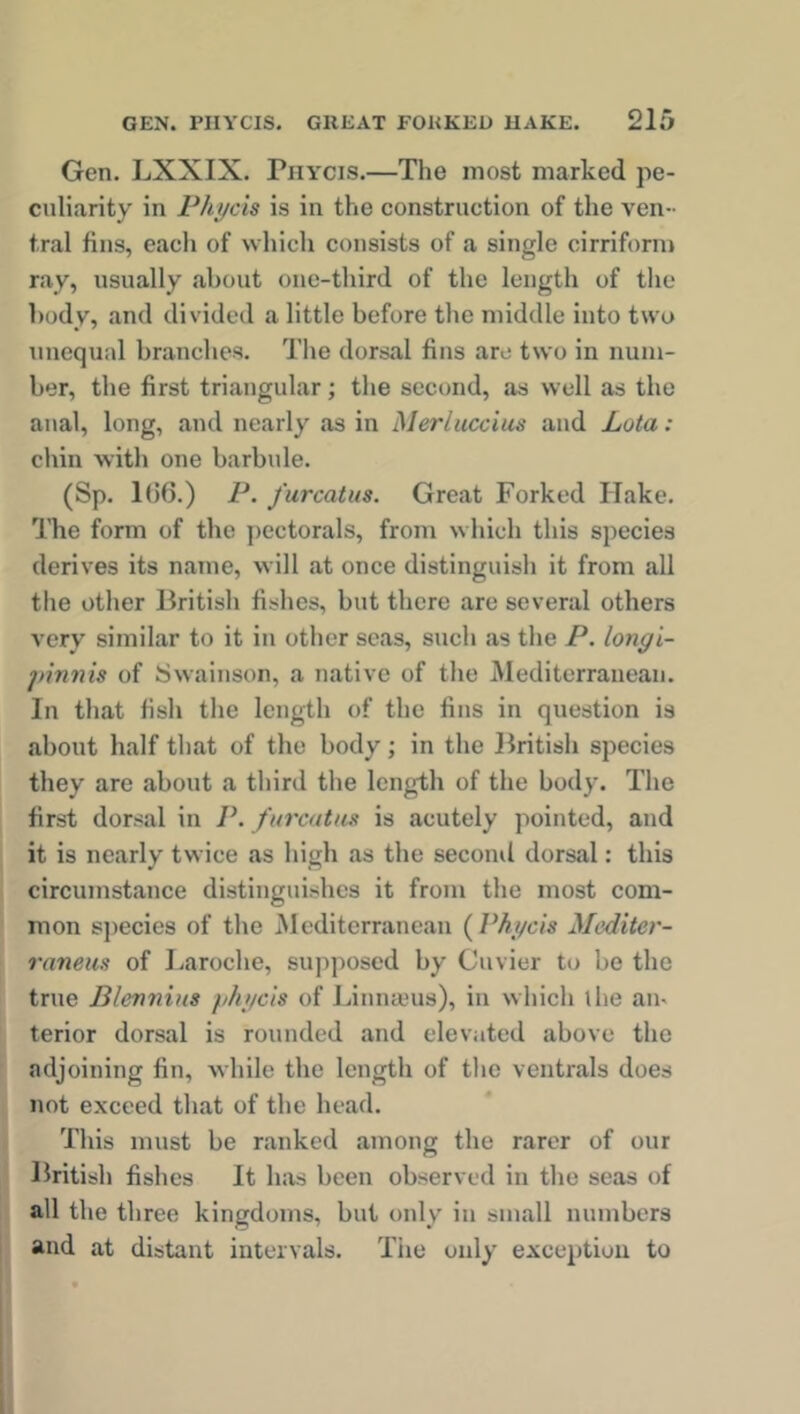 Gen. LXXIX. Pjiy'Cis.—The most marked pe- culiarity in Phycis is in the construction of the ven- tral fins, each of which consists of a single cirriform ray, usually about one-third of the length of the body, and divided a little before the middle into two unequal branches. The dorsal fins arc two in num- ber, the first triangular; the second, as well as the anal, long, and nearly as in Merluccius and Lota : chin with one barbule. (Sp. 1(56.) P. furcatus. Great Forked Ilake. The form of the pectorals, from which this species derives its name, will at once distinguish it from all the other British fishes, but there are several others very similar to it in other seas, such as the P. longi- jnnnis of Swainson, a native of the Mediterranean. In that fish the length of the fins in question is about half that of the body; in the British species they are about a third the length of the body. The first dorsal in P. furcatus is acutely pointed, and it is nearly twice as high as the second dorsal: this circumstance distinguishes it from the most com- mon species of the Mediterranean ( Phycis Mediter- raneus of Laroche, supposed by Cuvier to be the true Blevnius phycis of Linnaeus), in which the an- terior dorsal is rounded and elevated above the adjoining fin, while the length of the ventrals does not exceed that of the head. This must be ranked among the rarer of our British fishes It has been observed in the seas of all the three kingdoms, but only in small numbers and at distant intervals. The only exception to