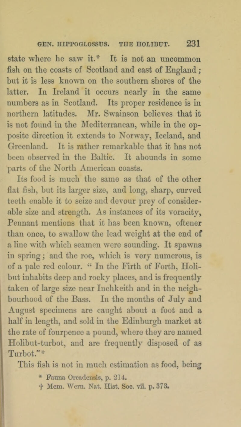 state where lie saw it.* It is not an uncommon fish on the coasts of Scotland and east of England ; but it is less known on the southern shores of the latter. In Ireland it occurs nearly in the same numbers as in Scotland. Its proper residence is in northern latitudes. Sir. Swainson believes that it is not found in the Mediterranean, while in the op- posite direction it extends to Norway, Iceland, and Greenland. It is rather remarkable that it has not been observed in the Baltic. It abounds in some parts of the North American coasts. Its food is much the same as that of the other flat fish, but its larger size, and long, sharp, curved teeth enable it to seize and devour prey of consider- able size and strength. As instances of its voracity. Pennant mentions that it has been known, oftener than once, to swallow the lead weight at the end of a line with which seamen were sounding. It spawns in spring; and the roe, which is vory numerous, is of a pale red colour. “ In the Firth of Forth, Iloli- but inhabits deep and rocky places, and is frequently taken of large size near Inchkeith and in the neigh- bourhood of the Bass. In the months of July and August specimens are caught about a foot and a half in length, and sold in the Edinburgh market at the rate of fourpence a pound, where they are named Ilolibut-turbot, and are frequently disposed of as Turbot.”* This fish is not in much estimation as food, being * Fauna Orcadensis, p. 214. f Mem. Wem. Nat. Hist. Soc. vii. p. 373.