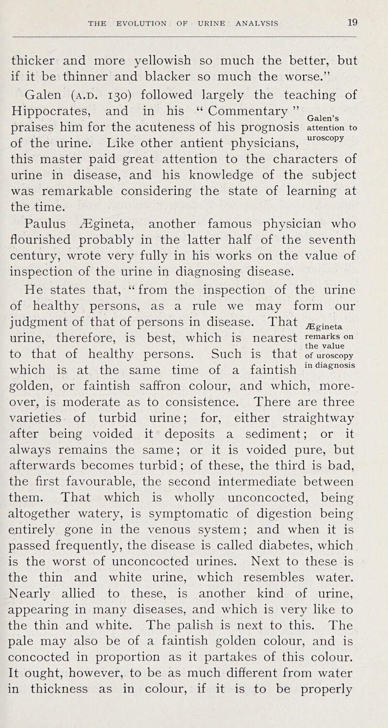 thicker and more yellowish so mueh the better, but if it be thinner and blacker so much the worse.” Galen (a.d. 130) followed largely the teaching of Hippocrates, and in his “ Commentary ” praises him for the acuteness of his prognosis attention to of the urine. Like other antient physicians, this master paid great attention to the characters of urine in disease, and his knowledge of the subject was remarkable considering the state of learning at the time. Paulus ^gineta, another famous physician who flourished probably in the latter half of the seventh century, wrote very fully in his works on the value of inspection of the urine in diagnosing disease. He states that, “ from the inspection of the urine of healthy persons, as a rule we may form our judgment of that of persons in disease. That ^gineta urine, therefore, is best, which is nearest remarks on ... the value to that of healthy persons. Such is that ofuroscopy which is at the same time of a faintish golden, or faintish saffron colour, and which, more- over, is moderate as to consistence. There are three varieties of turbid urine; for, either straightway after being voided it deposits a sediment; or it always remains the same; or it is voided pure, but afterwards becomes turbid; of these, the third is bad, the first favourable, the second intermediate between them. That which is wholly unconcocted, being altogether watery, is symptomatic of digestion being entirely gone in the venous system; and when it is passed frequently, the disease is called diabetes, which is the worst of unconcocted urines. Next to these is the thin and white urine, which resembles water. Nearly allied to these, is another kind of urine, appearing in many diseases, and which is very like to the thin and white. The palish is next to this. The pale may also be of a faintish golden colour, and is concocted in proportion as it partakes of this colour. It ought, however, to be as much different from water in thickness as in colour, if it is to be properly