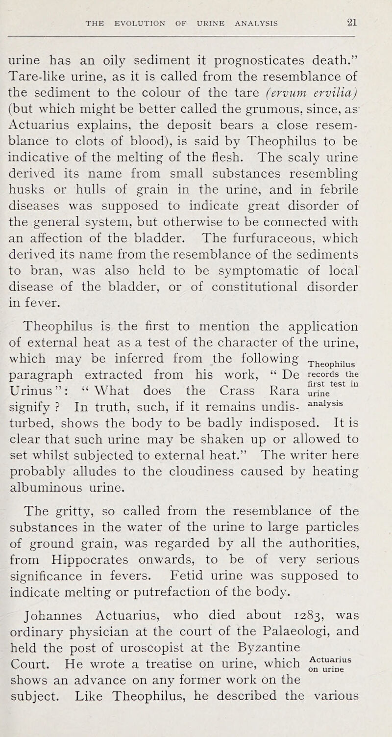 urine has an oily sediment it prognosticates death.” Tare-like urine, as it is called from the resemblance of the sediment to the colour of the tare (ervum ervilia) (but which might be better called the grumous, since, as Actuarius explains, the deposit bears a close resem- blance to clots of blood), is said by Theophilus to be indicative of the melting of the flesh. The scaly urine derived its name from small substances resembling husks or hulls of grain in the urine, and in febrile diseases was supposed to indicate great disorder of the general system, but otherwise to be connected with an affection of the bladder. The furfuraceous, which derived its name from the resemblance of the sediments to bran, was also held to be symptomatic of local disease of the bladder, or of constitutional disorder in fever. Theophilus is the first to mention the application of external heat as a test of the character of the urine, which may be inferred from the following xheophiius paragraph extracted from his work, “ De records the Urinus”: “What does the Crass Kara urfne^^^*^ signify ? In truth, such, if it remains undis- turbed, shows the body to be badly indisposed. It is clear that such urine may be shaken up or allowed to set whilst subjected to external heat.” The writer here probably alludes to the cloudiness caused by heating albuminous urine. The gritty, so called from the resemblance of the substances in the water of the urine to large particles of ground grain, was regarded by all the authorities, from Hippocrates onwards, to be of very serious significance in fevers. Fetid urine was supposed to indicate melting or putrefaction of the body. Johannes Actuarius, who died about 1283, was ordinary physician at the court of the Palaeologi, and held the post of uroscopist at the Byzantine Court. He wrote a treatise on urine, which shows an advance on any former work on the subject. Like Theophilus, he described the various