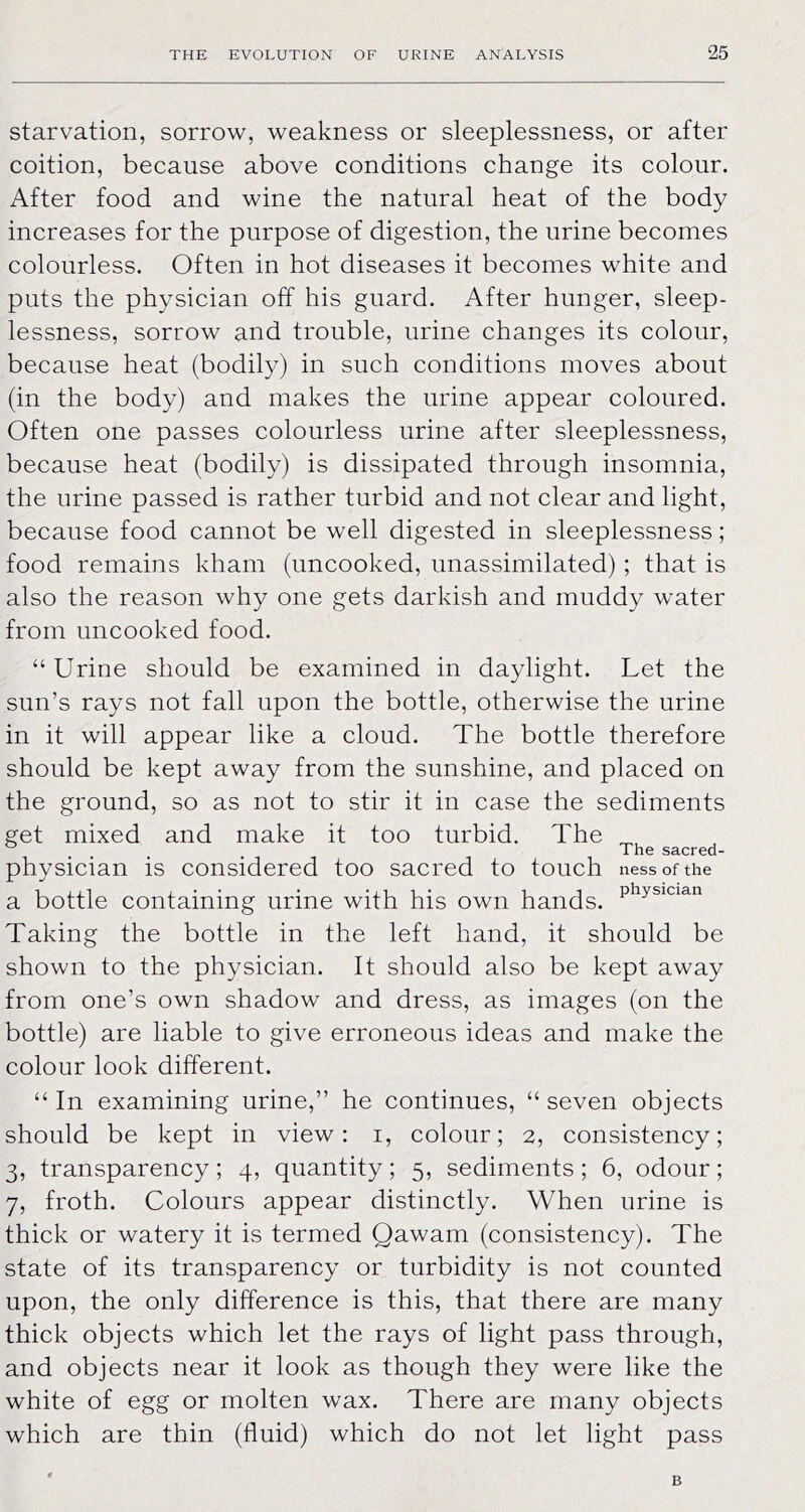 starvation, sorrow, weakness or sleeplessness, or after coition, because above conditions change its colour. After food and wine the natural heat of the body increases for the purpose of digestion, the urine becomes colourless. Often in hot diseases it becomes white and puts the physician off his guard. After hunger, sleep- lessness, sorrow and trouble, urine changes its colour, because heat (bodily) in such conditions moves about (in the body) and makes the urine appear coloured. Often one passes colourless urine after sleeplessness, because heat (bodily) is dissipated through insomnia, the urine passed is rather turbid and not clear and light, because food cannot be well digested in sleeplessness; food remains kham (uncooked, unassimilated) ; that is also the reason why one gets darkish and muddy water from uncooked food. “ Urine should be examined in daylight. Let the sun’s rays not fall upon the bottle, otherwise the urine in it will appear like a cloud. The bottle therefore should be kept away from the sunshine, and placed on the ground, so as not to stir it in case the sediments get mixed and make it too turbid. The _ . . . The sacred- physician is considered too sacred to touch ness of the a bottle containing urine with his own hands, Taking the bottle in the left hand, it should be shown to the physician. It should also be kept away from one’s own shadow and dress, as images (on the bottle) are liable to give erroneous ideas and make the colour look different. “In examining urine,” he continues, “seven objects should be kept in view: i, colour; 2, consistency; 3, transparency; 4, quantity; 5, sediments; 6, odour; 7, froth. Colours appear distinctly. When urine is thick or watery it is termed Qawam (consistency). The state of its transparency or turbidity is not counted upon, the only difference is this, that there are many thick objects which let the rays of light pass through, and objects near it look as though they were like the white of egg or molten wax. There are many objects which are thin (fluid) which do not let light pass B